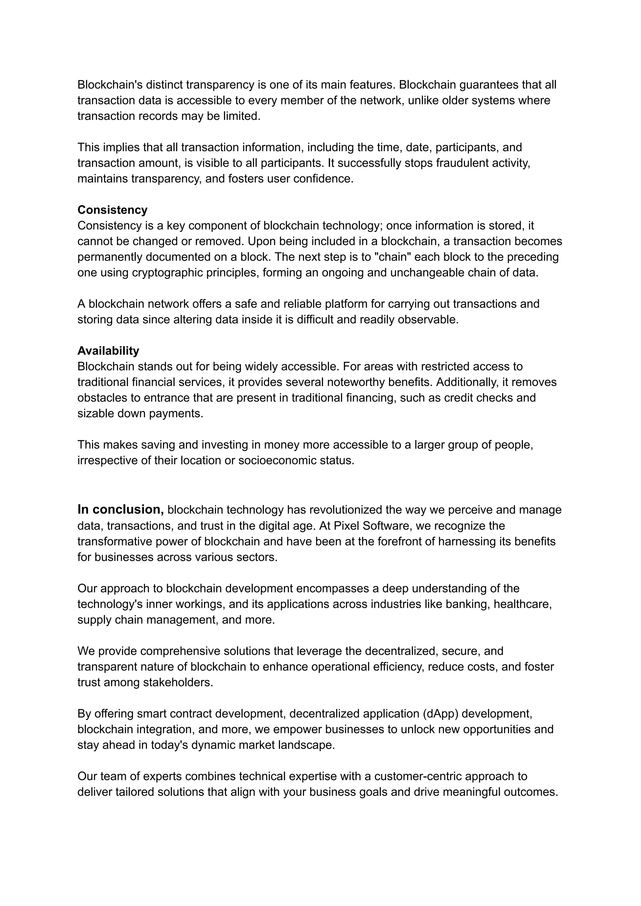 Blockchain's distinct transparency is one of its main features. Blockchain guarantees that all
transaction data is accessible to every member of the network, unlike older systems where
transaction records may be limited.
This implies that all transaction information, including the time, date, participants, and
transaction amount, is visible to all participants. It successfully stops fraudulent activity,
maintains transparency, and fosters user confidence.
Consistency
Consistency is a key component of blockchain technology; once information is stored, it
cannot be changed or removed. Upon being included in a blockchain, a transaction becomes
permanently documented on a block. The next step is to "chain" each block to the preceding
one using cryptographic principles, forming an ongoing and unchangeable chain of data.
A blockchain network offers a safe and reliable platform for carrying out transactions and
storing data since altering data inside it is difficult and readily observable.
Availability
Blockchain stands out for being widely accessible. For areas with restricted access to
traditional financial services, it provides several noteworthy benefits. Additionally, it removes
obstacles to entrance that are present in traditional financing, such as credit checks and
sizable down payments.
This makes saving and investing in money more accessible to a larger group of people,
irrespective of their location or socioeconomic status.
In conclusion, blockchain technology has revolutionized the way we perceive and manage
data, transactions, and trust in the digital age. At Pixel Software, we recognize the
transformative power of blockchain and have been at the forefront of harnessing its benefits
for businesses across various sectors.
Our approach to blockchain development encompasses a deep understanding of the
technology's inner workings, and its applications across industries like banking, healthcare,
supply chain management, and more.
We provide comprehensive solutions that leverage the decentralized, secure, and
transparent nature of blockchain to enhance operational efficiency, reduce costs, and foster
trust among stakeholders.
By offering smart contract development, decentralized application (dApp) development,
blockchain integration, and more, we empower businesses to unlock new opportunities and
stay ahead in today's dynamic market landscape.
Our team of experts combines technical expertise with a customer-centric approach to
deliver tailored solutions that align with your business goals and drive meaningful outcomes.
 
