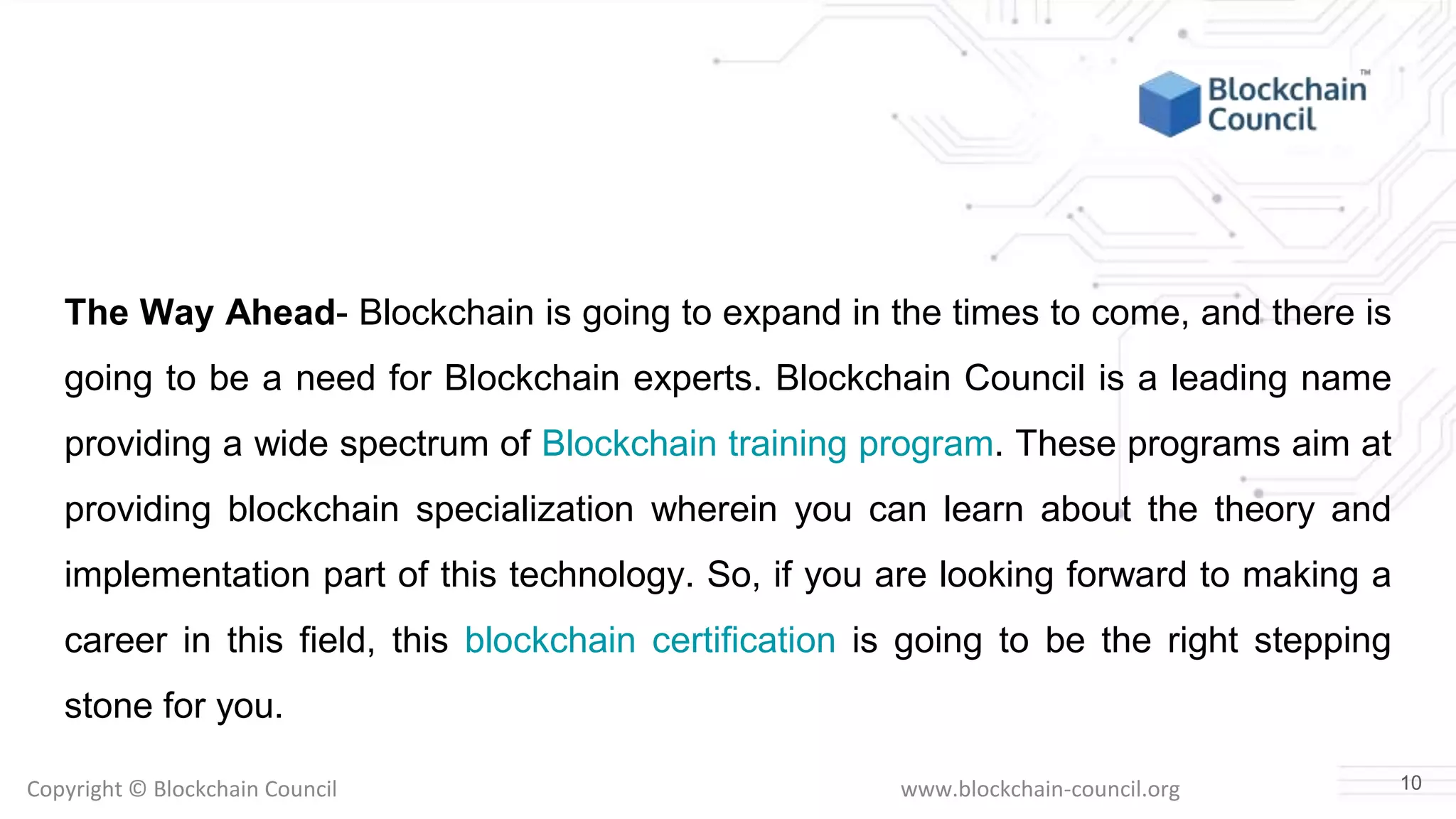Copyright © Blockchain Council www.blockchain-council.org
The Way Ahead- Blockchain is going to expand in the times to come, and there is
going to be a need for Blockchain experts. Blockchain Council is a leading name
providing a wide spectrum of Blockchain training program. These programs aim at
providing blockchain specialization wherein you can learn about the theory and
implementation part of this technology. So, if you are looking forward to making a
career in this field, this blockchain certification is going to be the right stepping
stone for you.
10
 