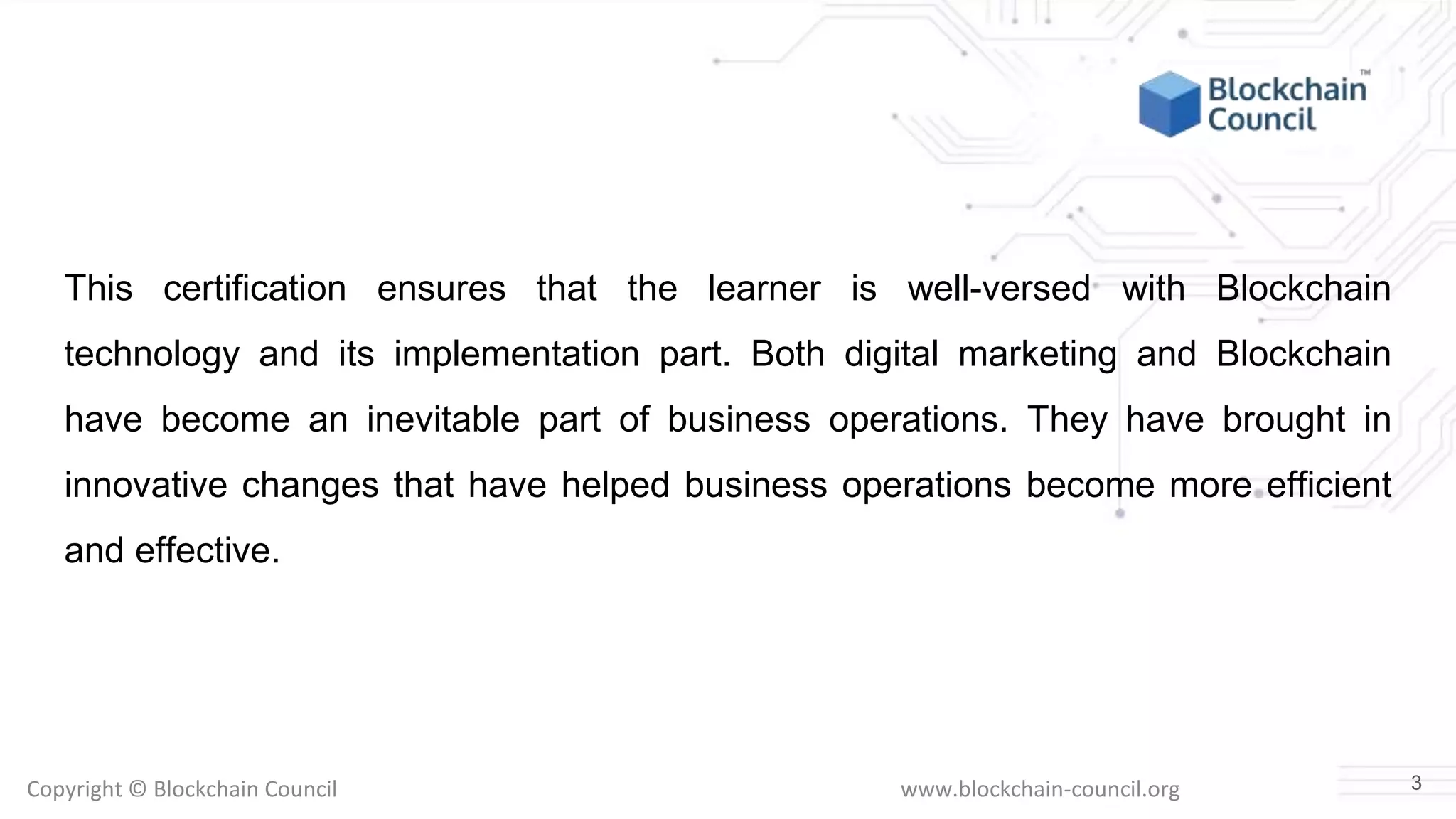 Copyright © Blockchain Council www.blockchain-council.org
This certification ensures that the learner is well-versed with Blockchain
technology and its implementation part. Both digital marketing and Blockchain
have become an inevitable part of business operations. They have brought in
innovative changes that have helped business operations become more efficient
and effective.
3
 