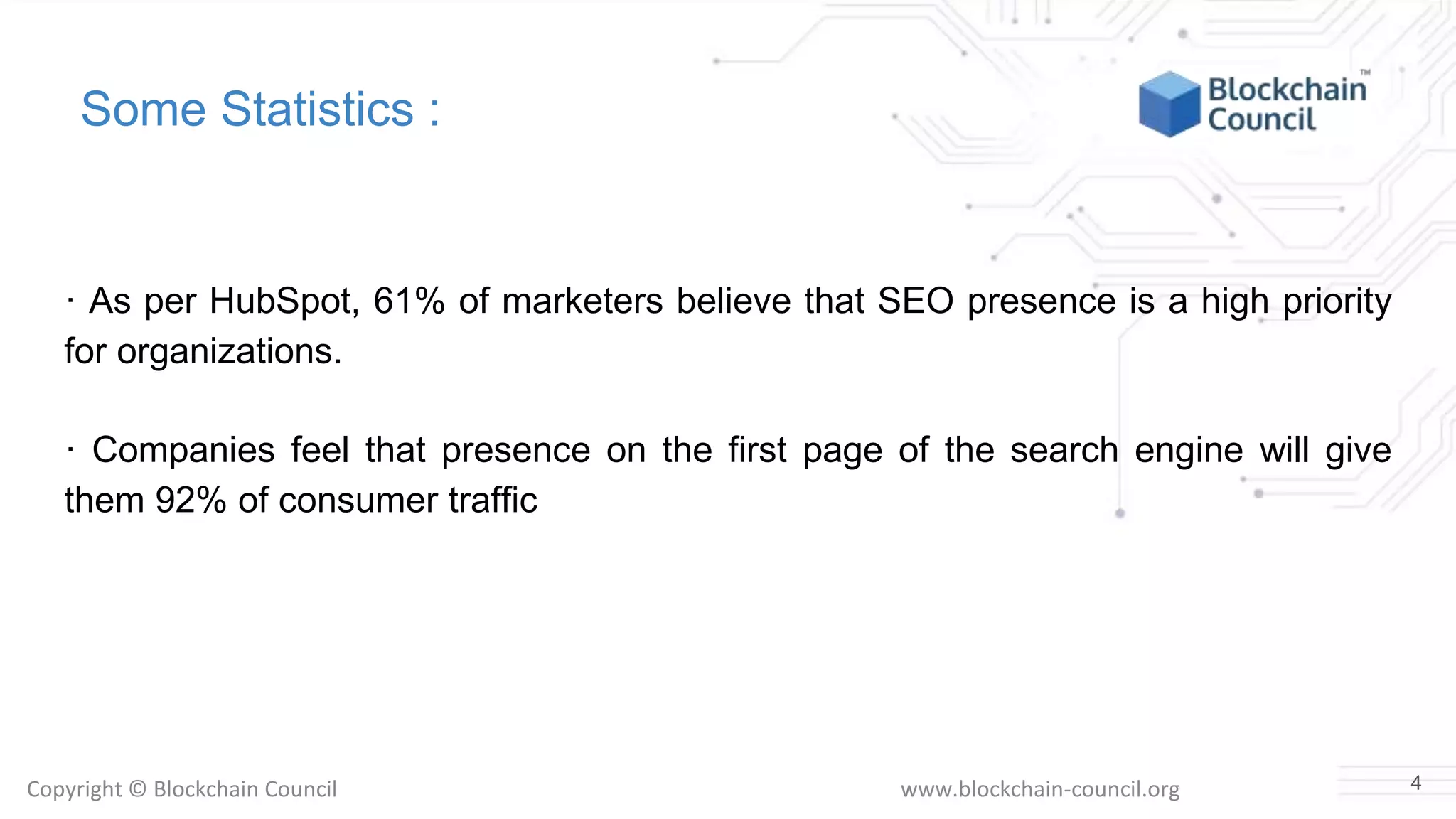 Copyright © Blockchain Council www.blockchain-council.org
Some Statistics :
· As per HubSpot, 61% of marketers believe that SEO presence is a high priority
for organizations.
· Companies feel that presence on the first page of the search engine will give
them 92% of consumer traffic
4
 
