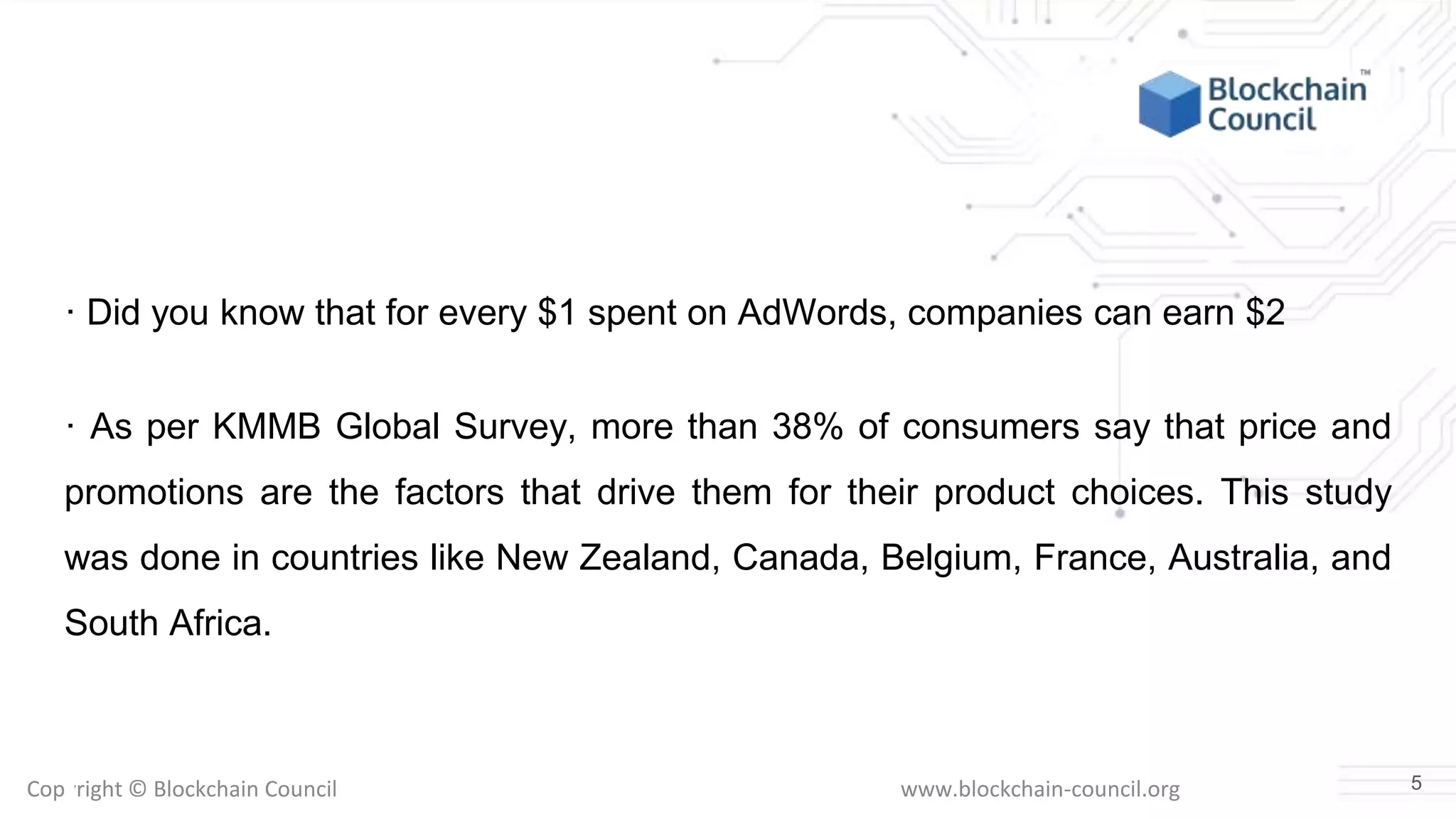 Copyright © Blockchain Council www.blockchain-council.org
· Did you know that for every $1 spent on AdWords, companies can earn $2
· As per KMMB Global Survey, more than 38% of consumers say that price and
promotions are the factors that drive them for their product choices. This study
was done in countries like New Zealand, Canada, Belgium, France, Australia, and
South Africa.
5
 