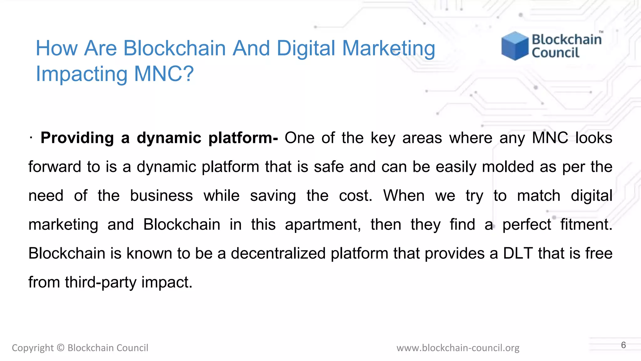 Copyright © Blockchain Council www.blockchain-council.org
How Are Blockchain And Digital Marketing
Impacting MNC?
· Providing a dynamic platform- One of the key areas where any MNC looks
forward to is a dynamic platform that is safe and can be easily molded as per the
need of the business while saving the cost. When we try to match digital
marketing and Blockchain in this apartment, then they find a perfect fitment.
Blockchain is known to be a decentralized platform that provides a DLT that is free
from third-party impact.
6
 