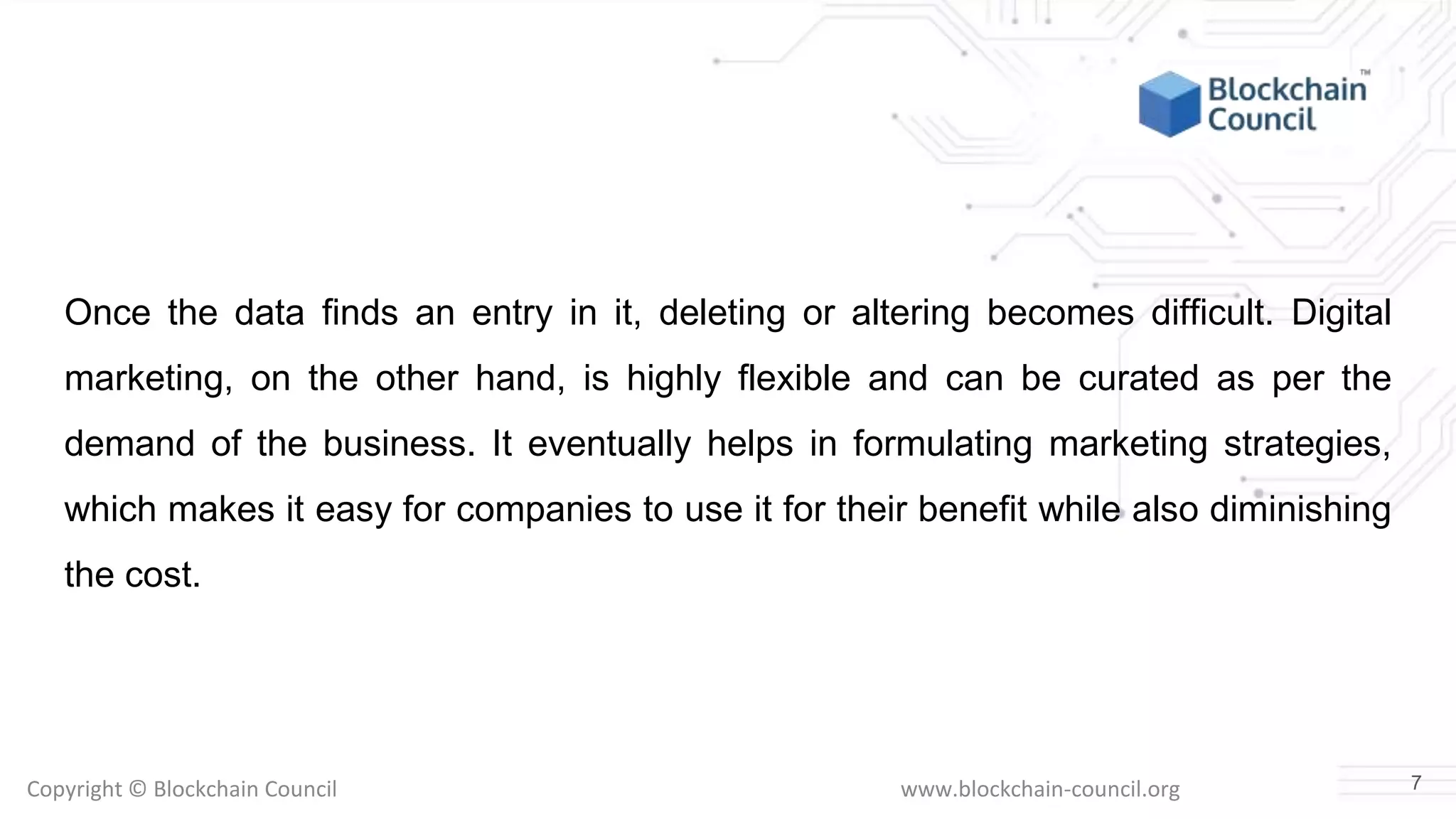 Copyright © Blockchain Council www.blockchain-council.org
Once the data finds an entry in it, deleting or altering becomes difficult. Digital
marketing, on the other hand, is highly flexible and can be curated as per the
demand of the business. It eventually helps in formulating marketing strategies,
which makes it easy for companies to use it for their benefit while also diminishing
the cost.
7
 