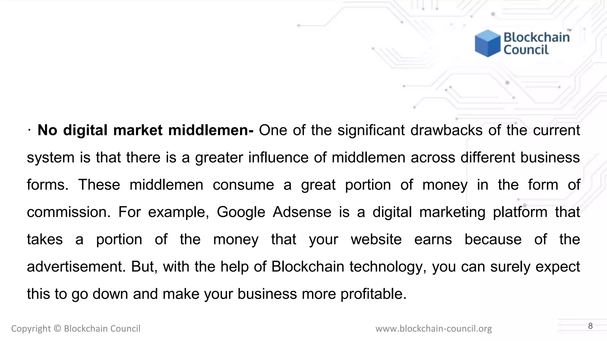Copyright © Blockchain Council www.blockchain-council.org
· No digital market middlemen- One of the significant drawbacks of the current
system is that there is a greater influence of middlemen across different business
forms. These middlemen consume a great portion of money in the form of
commission. For example, Google Adsense is a digital marketing platform that
takes a portion of the money that your website earns because of the
advertisement. But, with the help of Blockchain technology, you can surely expect
this to go down and make your business more profitable.
8
 