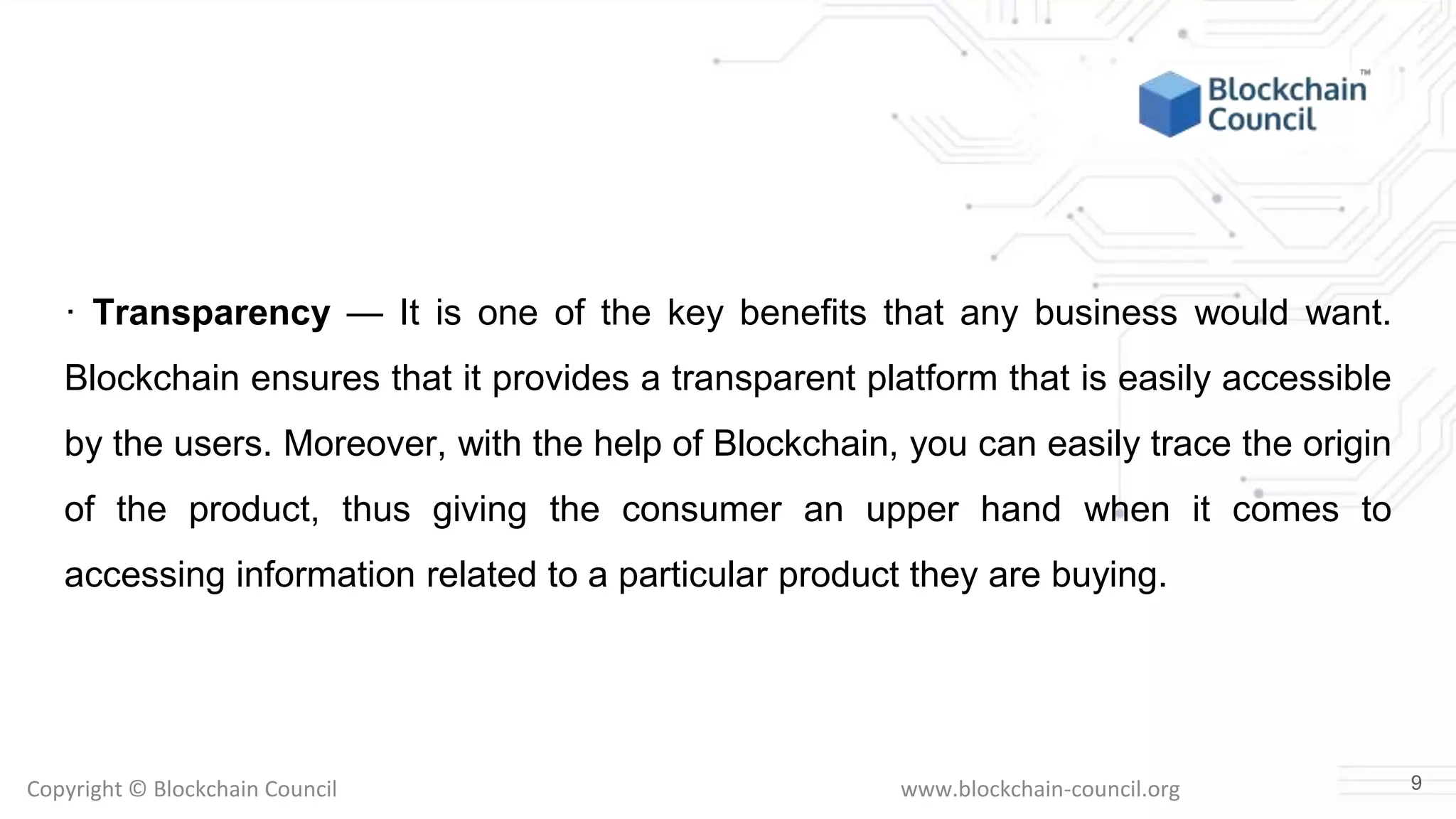 Copyright © Blockchain Council www.blockchain-council.org
· Transparency — It is one of the key benefits that any business would want.
Blockchain ensures that it provides a transparent platform that is easily accessible
by the users. Moreover, with the help of Blockchain, you can easily trace the origin
of the product, thus giving the consumer an upper hand when it comes to
accessing information related to a particular product they are buying.
9
 