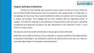 Passport verification in Blockchain
Passports or Visas facilitate safe movements across nations. Be that as it may, in 201...
