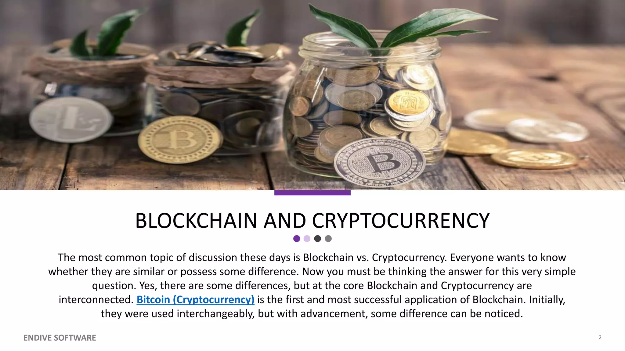 BLOCKCHAIN AND CRYPTOCURRENCY The most common topic of discussion these days is Blockchain vs. Cryptocurrency. Everyone wants to know whether they are similar or possess some difference. Now you must be thinking the answer for this very simple question. Yes, there are some differences, but at the core Blockchain and Cryptocurrency are interconnected. Bitcoin (Cryptocurrency) is the first and most successful application of Blockchain. Initially, they were used interchangeably, but with advancement, some difference can be noticed. ENDIVE SOFTWARE 2 