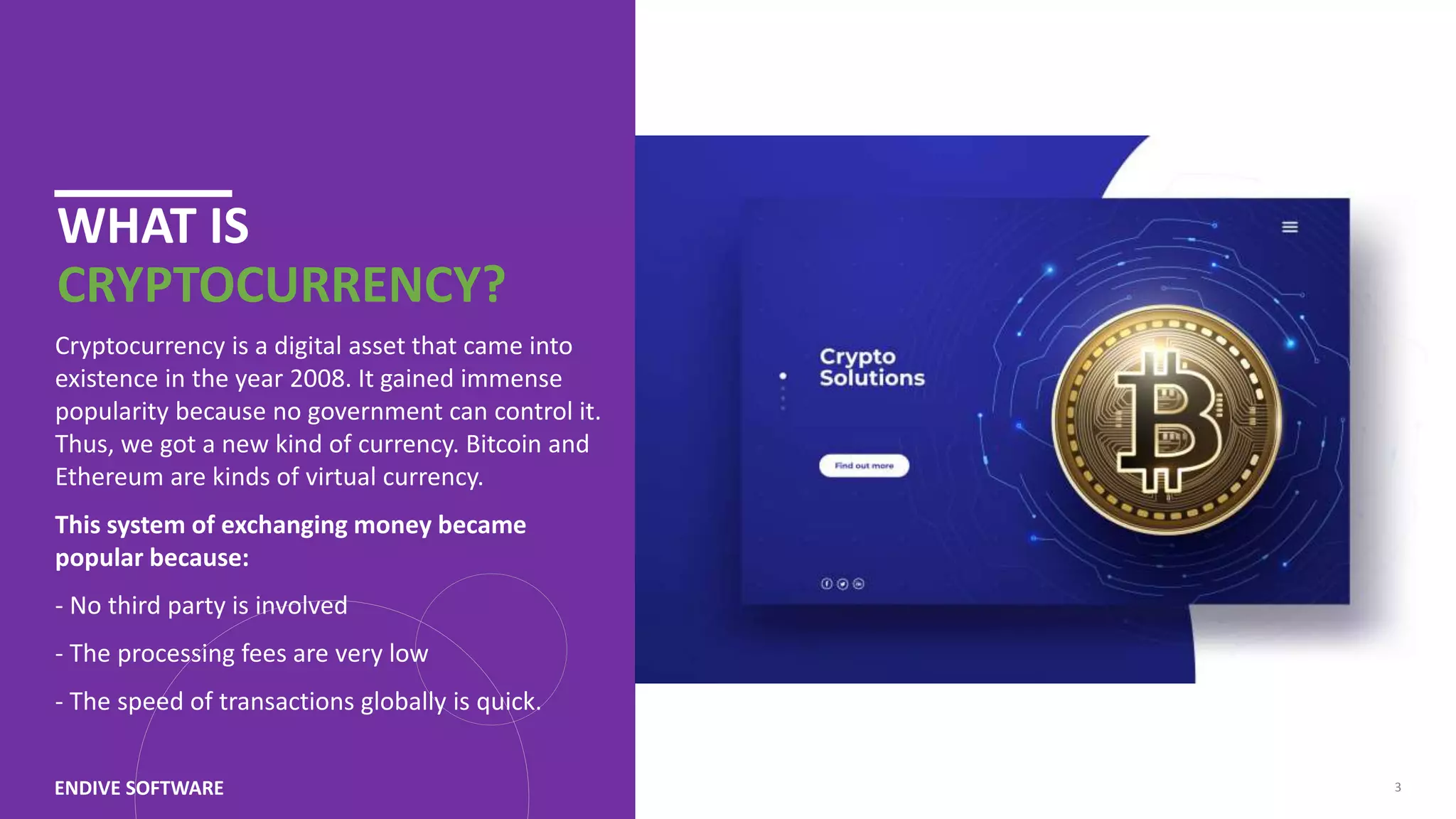 WHAT IS CRYPTOCURRENCY? Cryptocurrency is a digital asset that came into existence in the year 2008. It gained immense popularity because no government can control it. Thus, we got a new kind of currency. Bitcoin and Ethereum are kinds of virtual currency. This system of exchanging money became popular because: - No third party is involved - The processing fees are very low - The speed of transactions globally is quick. ENDIVE SOFTWARE 3 