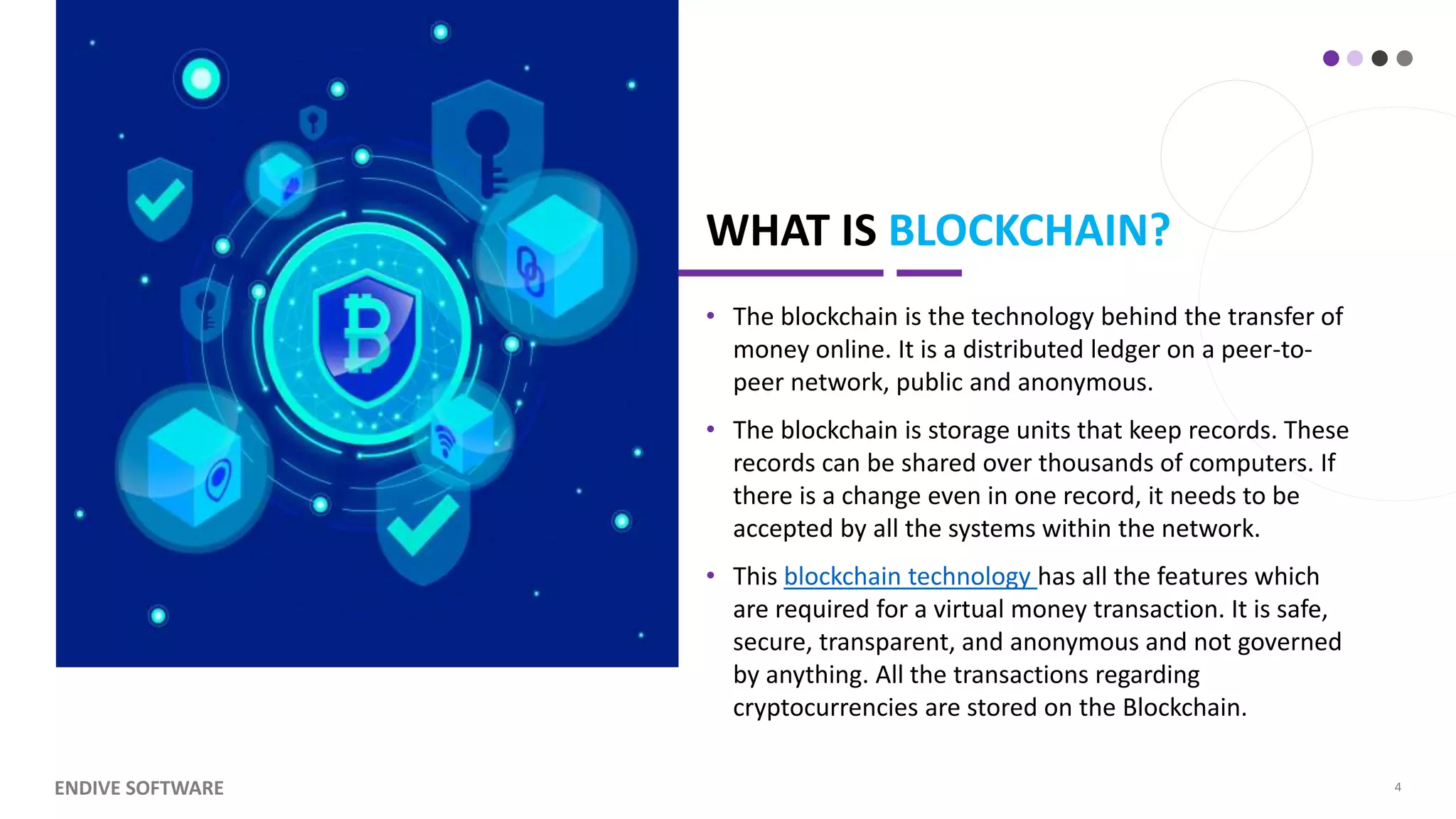 WHAT IS BLOCKCHAIN? • The blockchain is the technology behind the transfer of money online. It is a distributed ledger on a peer-to- peer network, public and anonymous. • The blockchain is storage units that keep records. These records can be shared over thousands of computers. If there is a change even in one record, it needs to be accepted by all the systems within the network. • This blockchain technology has all the features which are required for a virtual money transaction. It is safe, secure, transparent, and anonymous and not governed by anything. All the transactions regarding cryptocurrencies are stored on the Blockchain. ENDIVE SOFTWARE 4 
