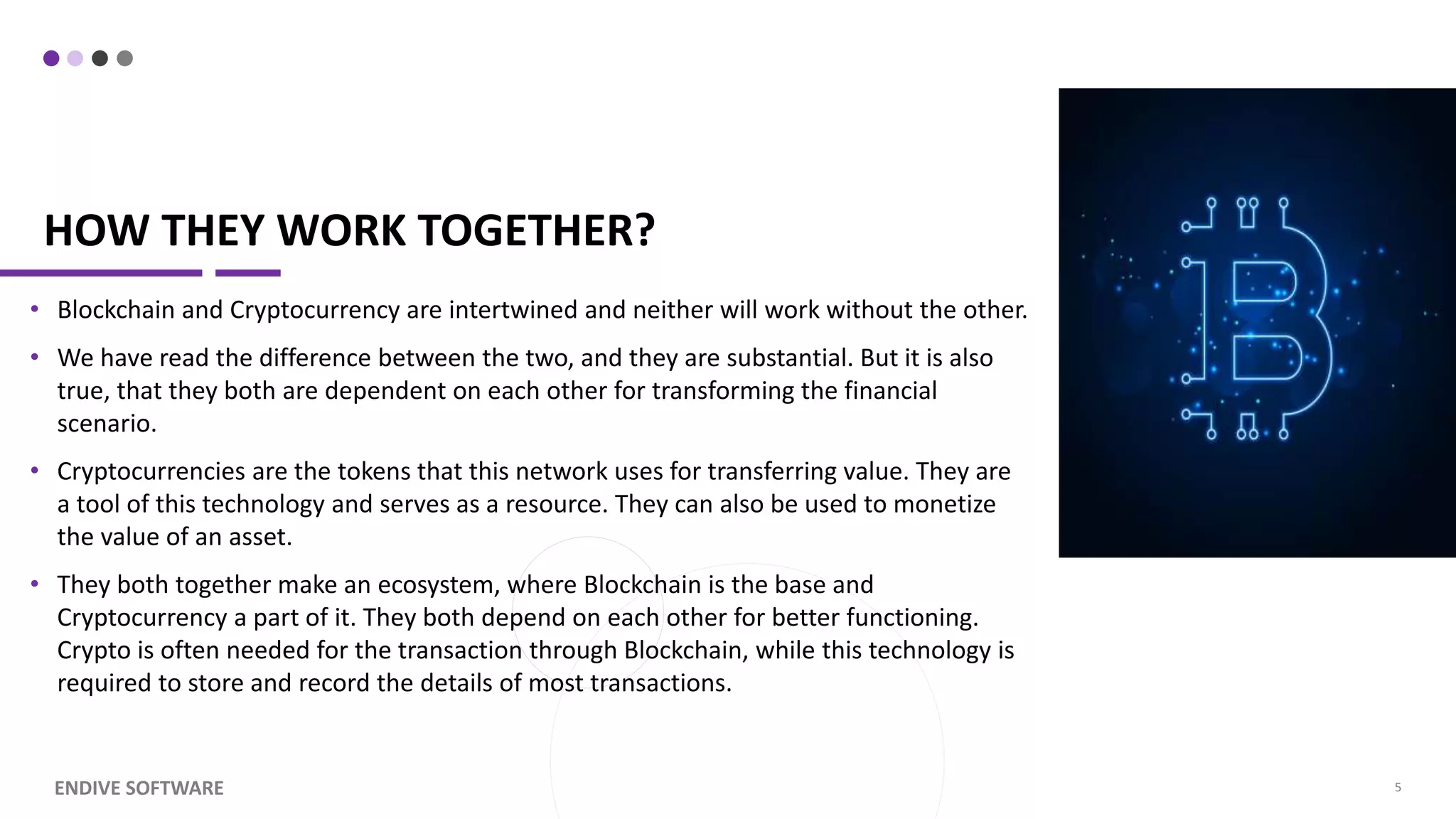 HOW THEY WORK TOGETHER? • Blockchain and Cryptocurrency are intertwined and neither will work without the other. • We have read the difference between the two, and they are substantial. But it is also true, that they both are dependent on each other for transforming the financial scenario. • Cryptocurrencies are the tokens that this network uses for transferring value. They are a tool of this technology and serves as a resource. They can also be used to monetize the value of an asset. • They both together make an ecosystem, where Blockchain is the base and Cryptocurrency a part of it. They both depend on each other for better functioning. Crypto is often needed for the transaction through Blockchain, while this technology is required to store and record the details of most transactions. ENDIVE SOFTWARE 5 