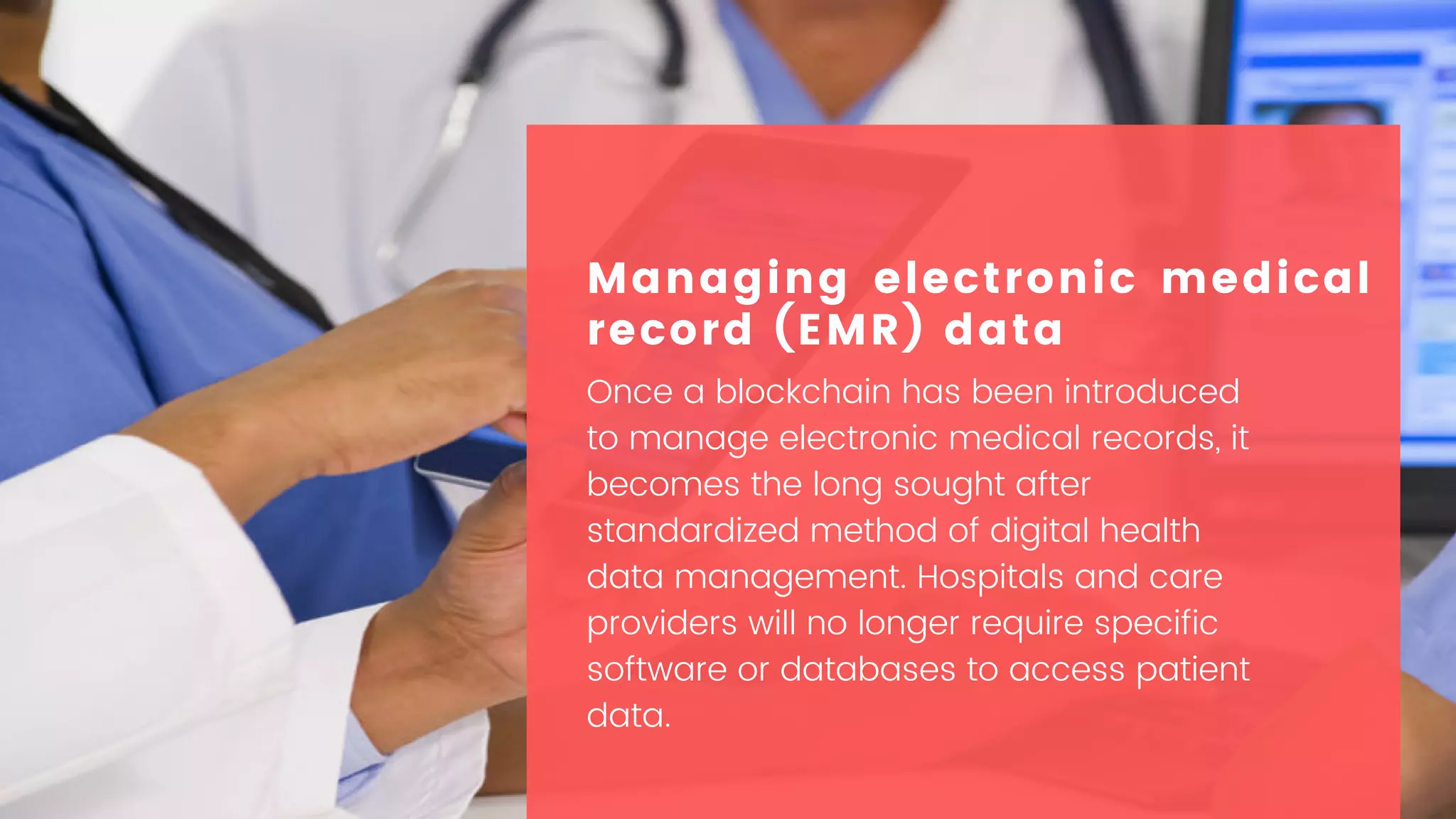 Once a blockchain has been introduced
to manage electronic medical records, it
becomes the long sought after
standardized method of digital health
data management. Hospitals and care
providers will no longer require specific
software or databases to access patient
data.
Managing electronic medical
record (EMR) data