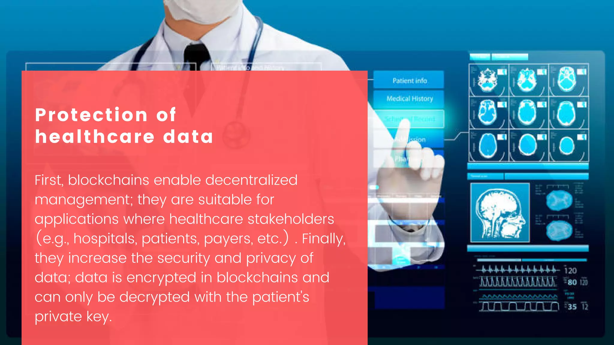 First, blockchains enable decentralized
management; they are suitable for
applications where healthcare stakeholders
(e.g., hospitals, patients, payers, etc.) . Finally,
they increase the security and privacy of
data; data is encrypted in blockchains and
can only be decrypted with the patient's
private key.
Protection of
healthcare data