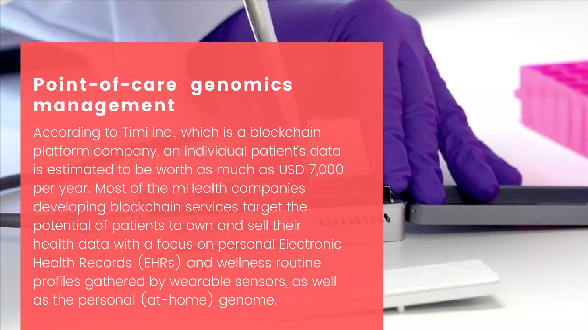 According to Timi Inc., which is a blockchain
platform company, an individual patient's data
is estimated to be worth as much as USD 7,000
per year. Most of the mHealth companies
developing blockchain services target the
potential of patients to own and sell their
health data with a focus on personal Electronic
Health Records (EHRs) and wellness routine
profiles gathered by wearable sensors, as well
as the personal (at-home) genome.
Point-of-care genomics
management