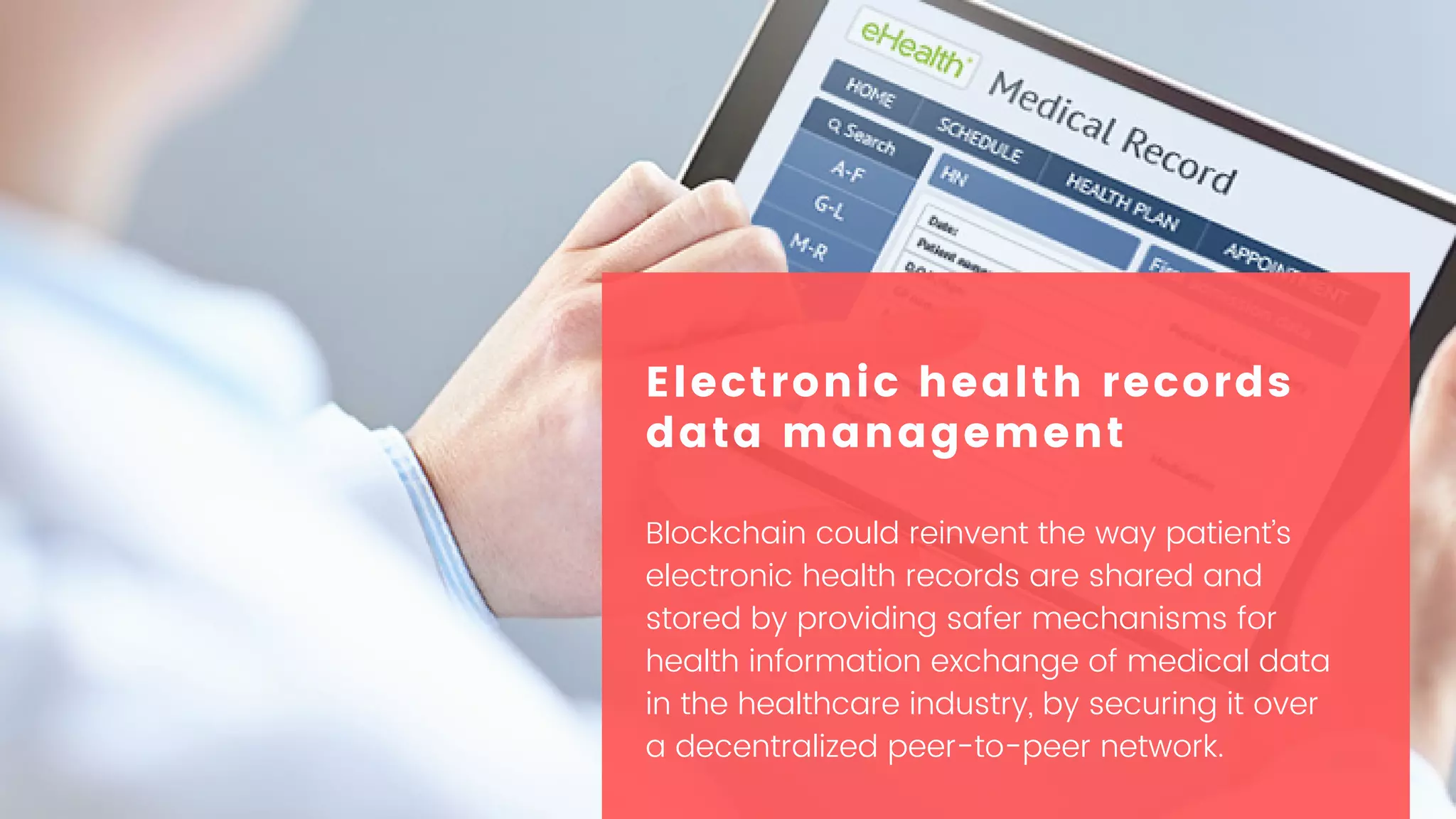Blockchain could reinvent the way patient’s
electronic health records are shared and
stored by providing safer mechanisms for
health information exchange of medical data
in the healthcare industry, by securing it over
a decentralized peer-to-peer network.
Electronic health records
data management