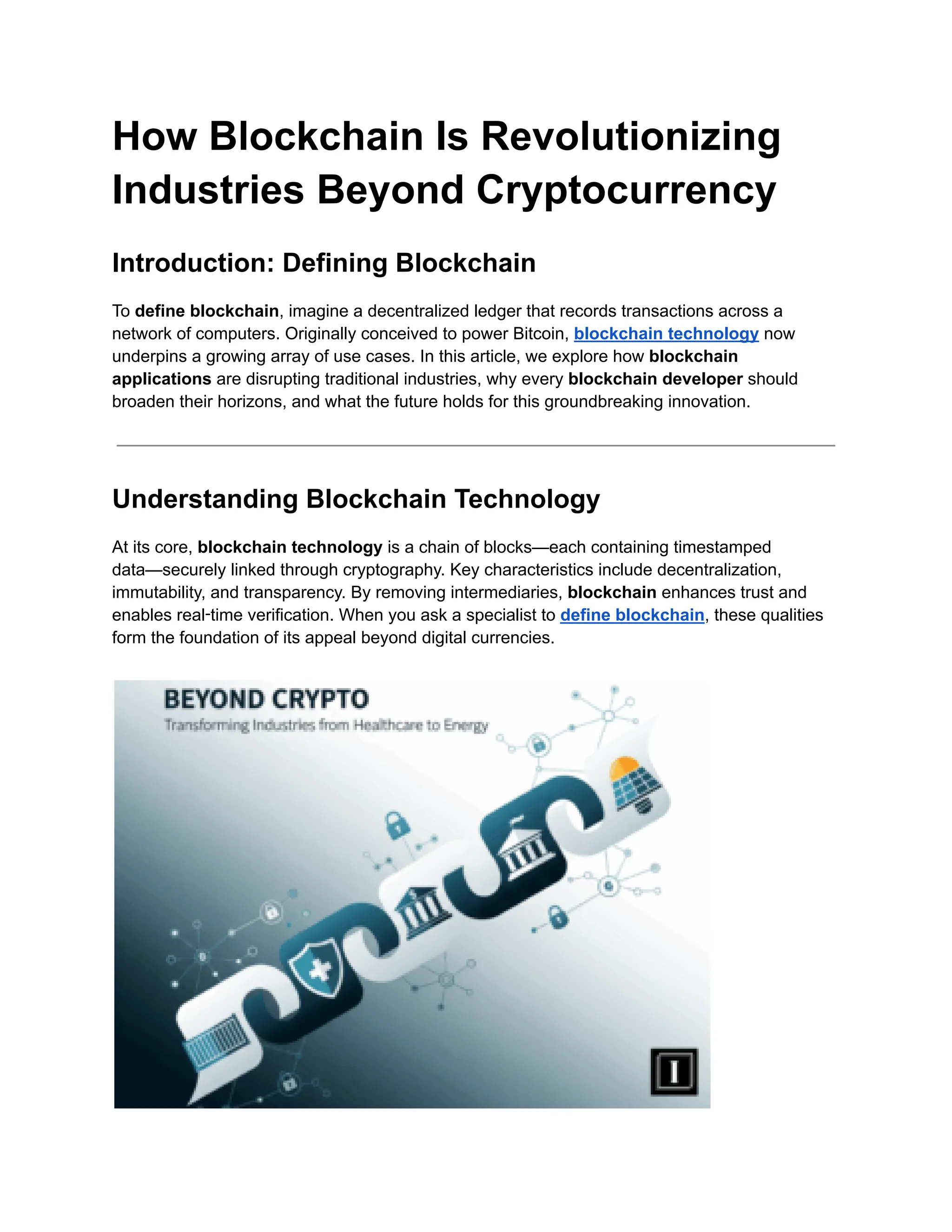 How Blockchain Is Revolutionizing
Industries Beyond Cryptocurrency
Introduction: Defining Blockchain
To define blockchain, imagine a decentralized ledger that records transactions across a
network of computers. Originally conceived to power Bitcoin, blockchain technology now
underpins a growing array of use cases. In this article, we explore how blockchain
applications are disrupting traditional industries, why every blockchain developer should
broaden their horizons, and what the future holds for this groundbreaking innovation.
Understanding Blockchain Technology
At its core, blockchain technology is a chain of blocks—each containing timestamped
data—securely linked through cryptography. Key characteristics include decentralization,
immutability, and transparency. By removing intermediaries, blockchain enhances trust and
enables real‑time verification. When you ask a specialist to define blockchain, these qualities
form the foundation of its appeal beyond digital currencies.
 