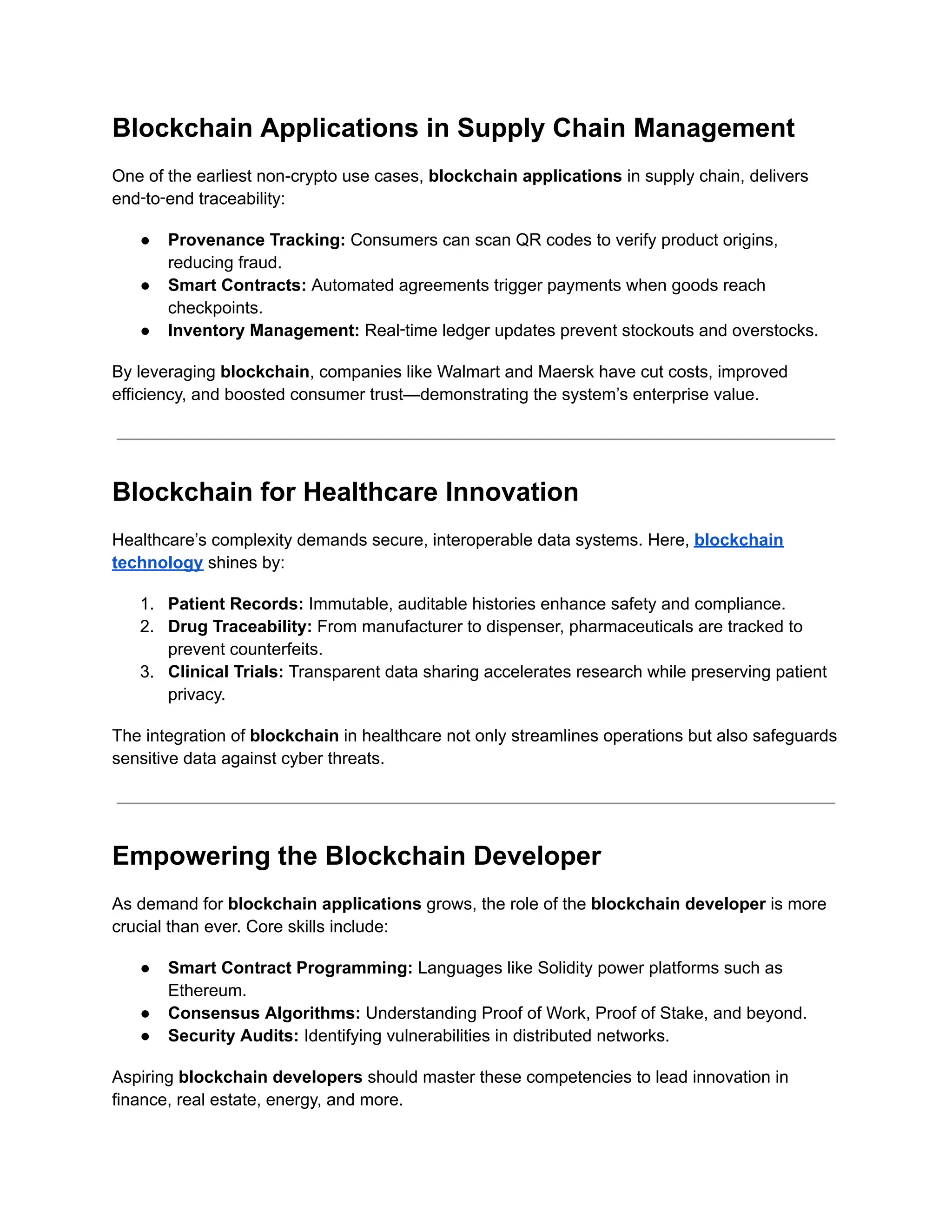 Blockchain Applications in Supply Chain Management
One of the earliest non-crypto use cases, blockchain applications in supply chain, delivers
end‑to‑end traceability:
●​ Provenance Tracking: Consumers can scan QR codes to verify product origins,
reducing fraud.
●​ Smart Contracts: Automated agreements trigger payments when goods reach
checkpoints.
●​ Inventory Management: Real‑time ledger updates prevent stockouts and overstocks.
By leveraging blockchain, companies like Walmart and Maersk have cut costs, improved
efficiency, and boosted consumer trust—demonstrating the system’s enterprise value.
Blockchain for Healthcare Innovation
Healthcare’s complexity demands secure, interoperable data systems. Here, blockchain
technology shines by:
1.​ Patient Records: Immutable, auditable histories enhance safety and compliance.
2.​ Drug Traceability: From manufacturer to dispenser, pharmaceuticals are tracked to
prevent counterfeits.
3.​ Clinical Trials: Transparent data sharing accelerates research while preserving patient
privacy.
The integration of blockchain in healthcare not only streamlines operations but also safeguards
sensitive data against cyber threats.
Empowering the Blockchain Developer
As demand for blockchain applications grows, the role of the blockchain developer is more
crucial than ever. Core skills include:
●​ Smart Contract Programming: Languages like Solidity power platforms such as
Ethereum.
●​ Consensus Algorithms: Understanding Proof of Work, Proof of Stake, and beyond.
●​ Security Audits: Identifying vulnerabilities in distributed networks.
Aspiring blockchain developers should master these competencies to lead innovation in
finance, real estate, energy, and more.
 