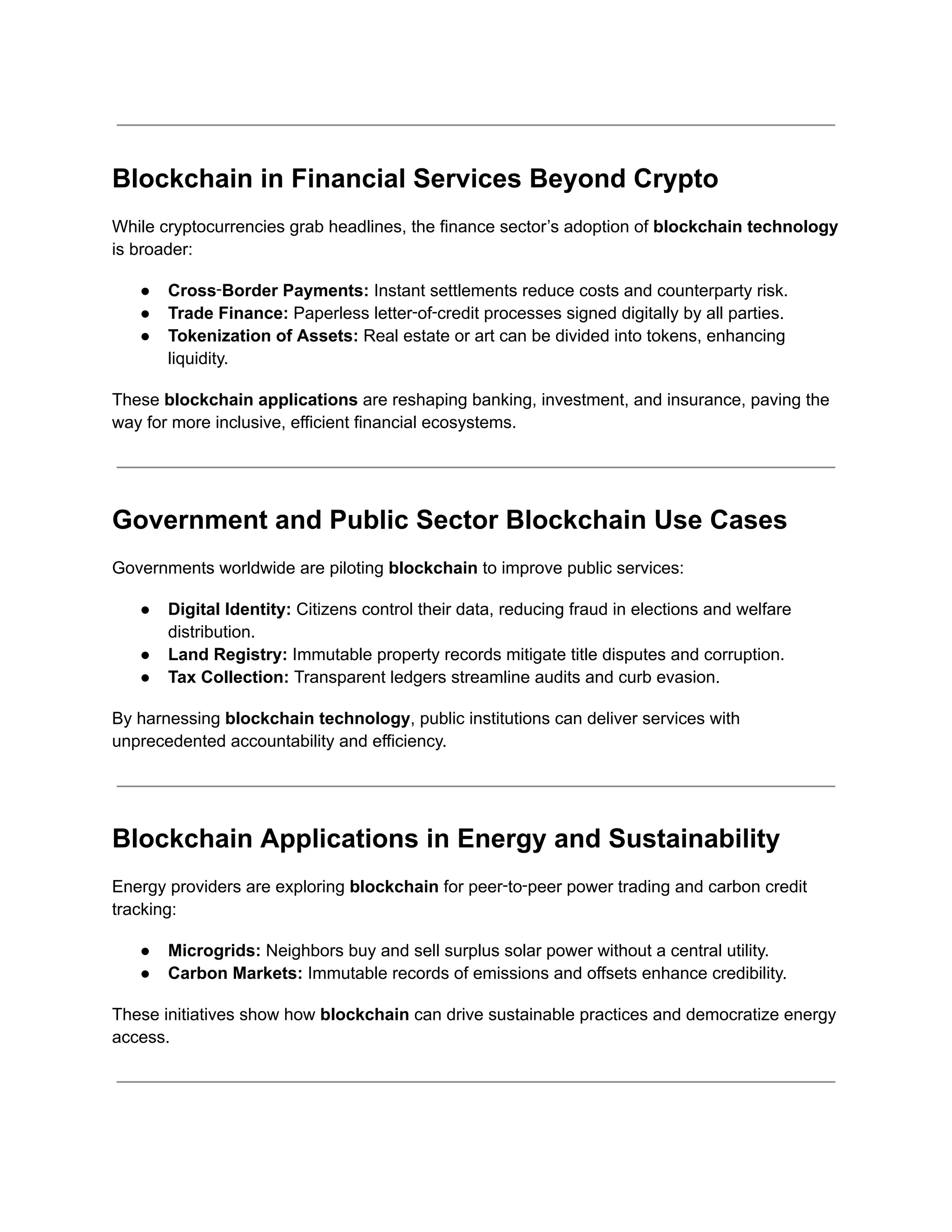 Blockchain in Financial Services Beyond Crypto
While cryptocurrencies grab headlines, the finance sector’s adoption of blockchain technology
is broader:
●​ Cross‑Border Payments: Instant settlements reduce costs and counterparty risk.
●​ Trade Finance: Paperless letter‑of‑credit processes signed digitally by all parties.
●​ Tokenization of Assets: Real estate or art can be divided into tokens, enhancing
liquidity.
These blockchain applications are reshaping banking, investment, and insurance, paving the
way for more inclusive, efficient financial ecosystems.
Government and Public Sector Blockchain Use Cases
Governments worldwide are piloting blockchain to improve public services:
●​ Digital Identity: Citizens control their data, reducing fraud in elections and welfare
distribution.
●​ Land Registry: Immutable property records mitigate title disputes and corruption.
●​ Tax Collection: Transparent ledgers streamline audits and curb evasion.
By harnessing blockchain technology, public institutions can deliver services with
unprecedented accountability and efficiency.
Blockchain Applications in Energy and Sustainability
Energy providers are exploring blockchain for peer‑to‑peer power trading and carbon credit
tracking:
●​ Microgrids: Neighbors buy and sell surplus solar power without a central utility.
●​ Carbon Markets: Immutable records of emissions and offsets enhance credibility.
These initiatives show how blockchain can drive sustainable practices and democratize energy
access.
 