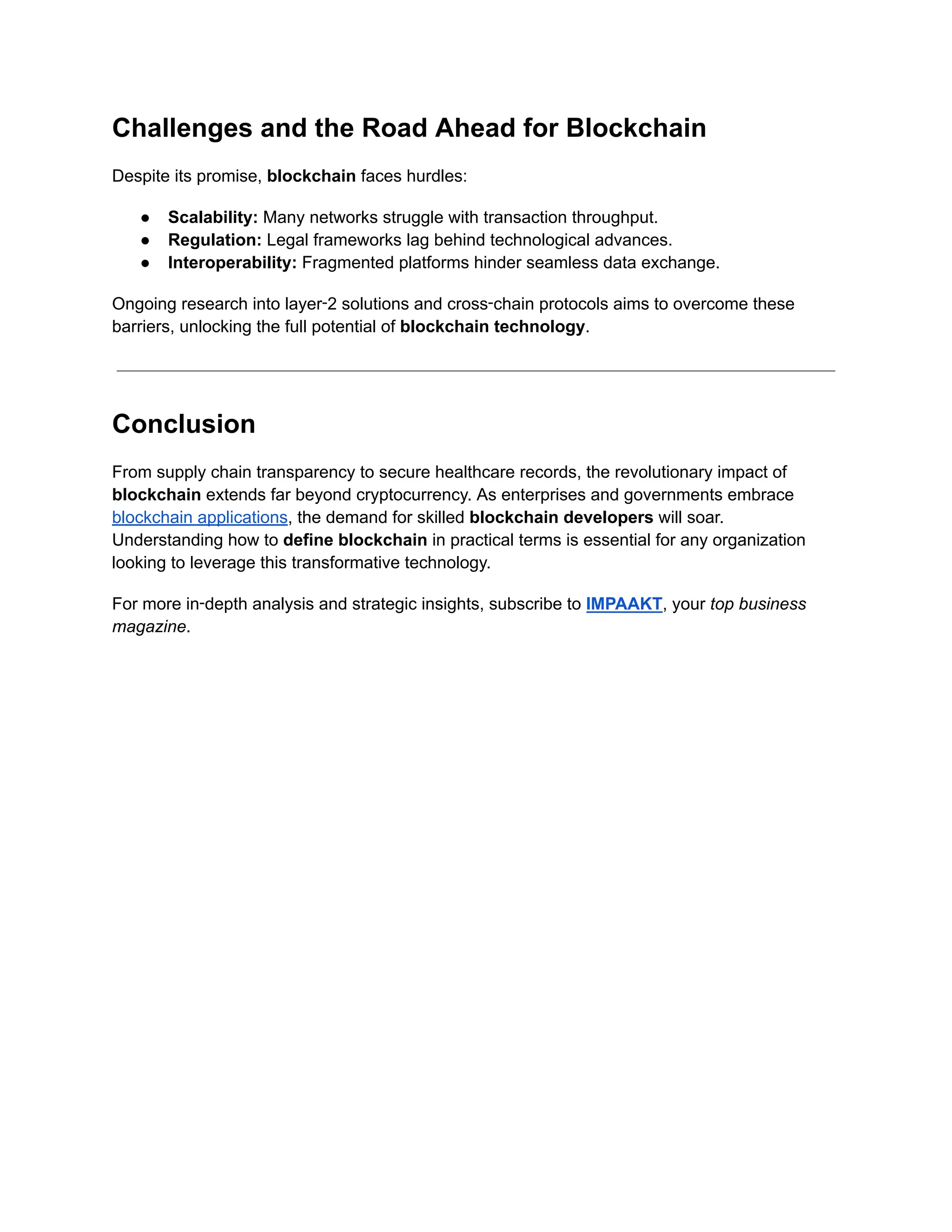 Challenges and the Road Ahead for Blockchain
Despite its promise, blockchain faces hurdles:
●​ Scalability: Many networks struggle with transaction throughput.
●​ Regulation: Legal frameworks lag behind technological advances.
●​ Interoperability: Fragmented platforms hinder seamless data exchange.
Ongoing research into layer‑2 solutions and cross‑chain protocols aims to overcome these
barriers, unlocking the full potential of blockchain technology.
Conclusion
From supply chain transparency to secure healthcare records, the revolutionary impact of
blockchain extends far beyond cryptocurrency. As enterprises and governments embrace
blockchain applications, the demand for skilled blockchain developers will soar.
Understanding how to define blockchain in practical terms is essential for any organization
looking to leverage this transformative technology.
For more in‑depth analysis and strategic insights, subscribe to IMPAAKT, your top business
magazine.
 