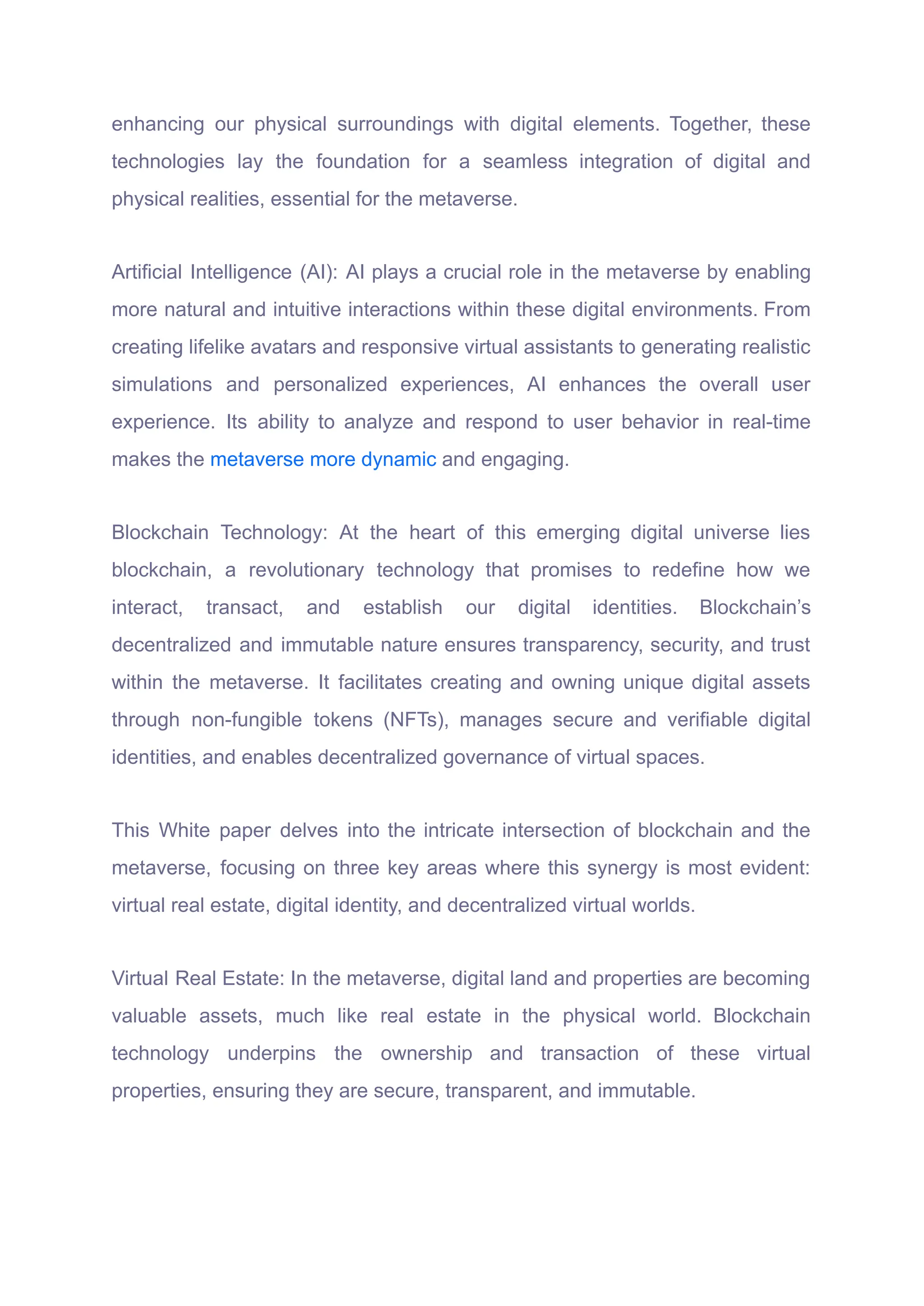 enhancing our physical surroundings with digital elements. Together, these
technologies lay the foundation for a seamless integration of digital and
physical realities, essential for the metaverse.
Artificial Intelligence (AI): AI plays a crucial role in the metaverse by enabling
more natural and intuitive interactions within these digital environments. From
creating lifelike avatars and responsive virtual assistants to generating realistic
simulations and personalized experiences, AI enhances the overall user
experience. Its ability to analyze and respond to user behavior in real-time
makes the metaverse more dynamic and engaging.
Blockchain Technology: At the heart of this emerging digital universe lies
blockchain, a revolutionary technology that promises to redefine how we
interact, transact, and establish our digital identities. Blockchain’s
decentralized and immutable nature ensures transparency, security, and trust
within the metaverse. It facilitates creating and owning unique digital assets
through non-fungible tokens (NFTs), manages secure and verifiable digital
identities, and enables decentralized governance of virtual spaces.
This White paper delves into the intricate intersection of blockchain and the
metaverse, focusing on three key areas where this synergy is most evident:
virtual real estate, digital identity, and decentralized virtual worlds.
Virtual Real Estate: In the metaverse, digital land and properties are becoming
valuable assets, much like real estate in the physical world. Blockchain
technology underpins the ownership and transaction of these virtual
properties, ensuring they are secure, transparent, and immutable.
 
