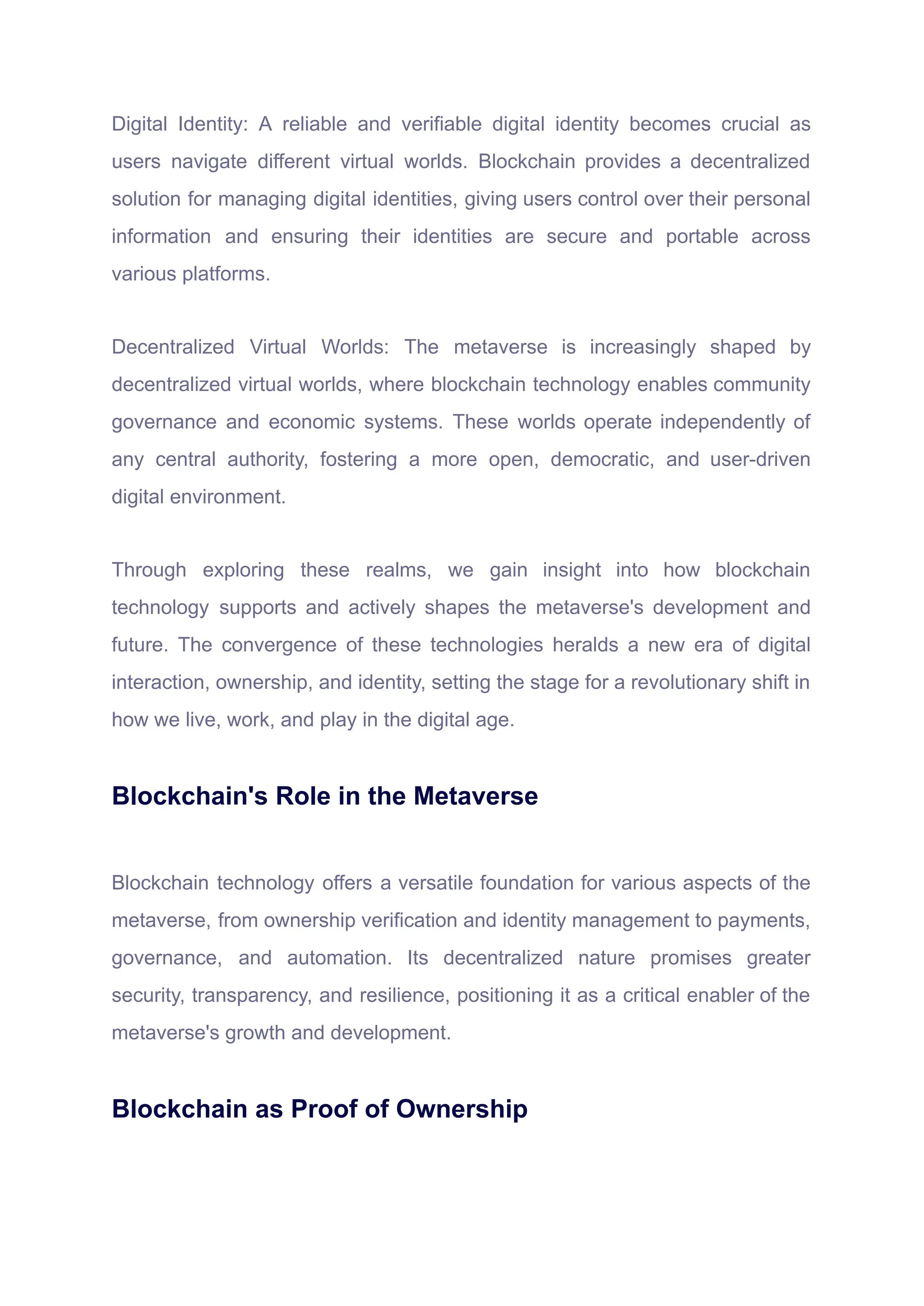 Digital Identity: A reliable and verifiable digital identity becomes crucial as
users navigate different virtual worlds. Blockchain provides a decentralized
solution for managing digital identities, giving users control over their personal
information and ensuring their identities are secure and portable across
various platforms.
Decentralized Virtual Worlds: The metaverse is increasingly shaped by
decentralized virtual worlds, where blockchain technology enables community
governance and economic systems. These worlds operate independently of
any central authority, fostering a more open, democratic, and user-driven
digital environment.
Through exploring these realms, we gain insight into how blockchain
technology supports and actively shapes the metaverse's development and
future. The convergence of these technologies heralds a new era of digital
interaction, ownership, and identity, setting the stage for a revolutionary shift in
how we live, work, and play in the digital age.
Blockchain's Role in the Metaverse
Blockchain technology offers a versatile foundation for various aspects of the
metaverse, from ownership verification and identity management to payments,
governance, and automation. Its decentralized nature promises greater
security, transparency, and resilience, positioning it as a critical enabler of the
metaverse's growth and development.
Blockchain as Proof of Ownership
 