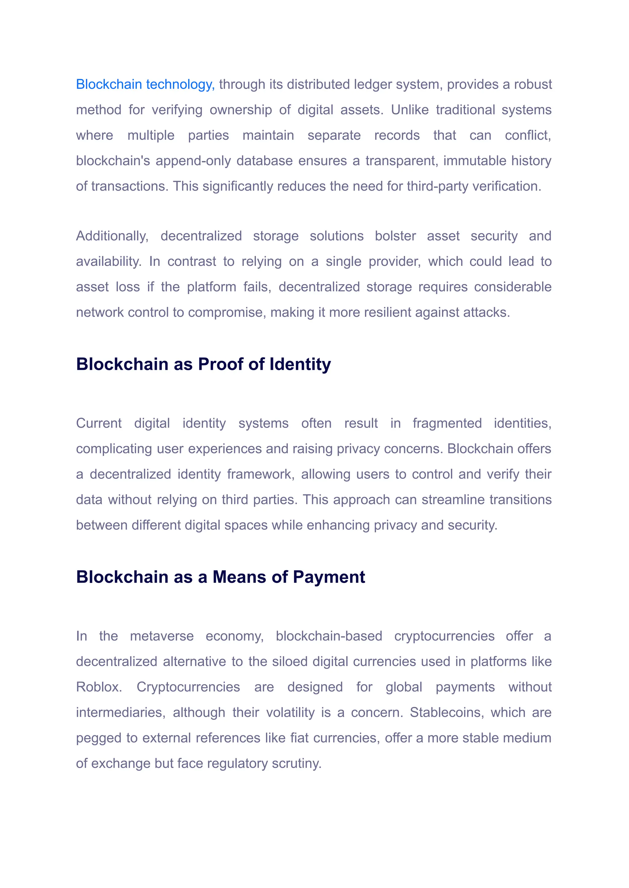 Blockchain technology, through its distributed ledger system, provides a robust
method for verifying ownership of digital assets. Unlike traditional systems
where multiple parties maintain separate records that can conflict,
blockchain's append-only database ensures a transparent, immutable history
of transactions. This significantly reduces the need for third-party verification.
Additionally, decentralized storage solutions bolster asset security and
availability. In contrast to relying on a single provider, which could lead to
asset loss if the platform fails, decentralized storage requires considerable
network control to compromise, making it more resilient against attacks.
Blockchain as Proof of Identity
Current digital identity systems often result in fragmented identities,
complicating user experiences and raising privacy concerns. Blockchain offers
a decentralized identity framework, allowing users to control and verify their
data without relying on third parties. This approach can streamline transitions
between different digital spaces while enhancing privacy and security.
Blockchain as a Means of Payment
In the metaverse economy, blockchain-based cryptocurrencies offer a
decentralized alternative to the siloed digital currencies used in platforms like
Roblox. Cryptocurrencies are designed for global payments without
intermediaries, although their volatility is a concern. Stablecoins, which are
pegged to external references like fiat currencies, offer a more stable medium
of exchange but face regulatory scrutiny.
 