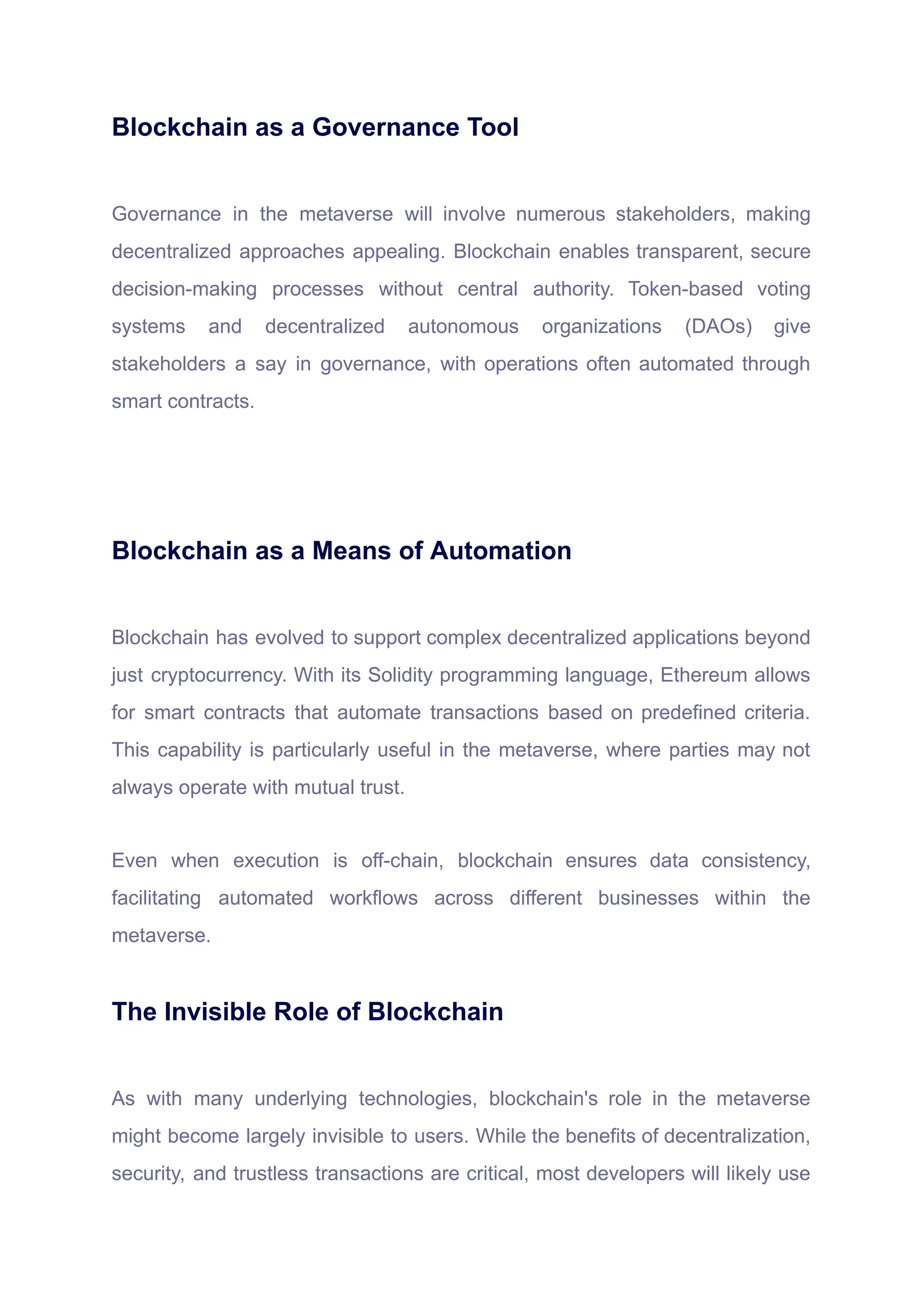 Blockchain as a Governance Tool
Governance in the metaverse will involve numerous stakeholders, making
decentralized approaches appealing. Blockchain enables transparent, secure
decision-making processes without central authority. Token-based voting
systems and decentralized autonomous organizations (DAOs) give
stakeholders a say in governance, with operations often automated through
smart contracts.
Blockchain as a Means of Automation
Blockchain has evolved to support complex decentralized applications beyond
just cryptocurrency. With its Solidity programming language, Ethereum allows
for smart contracts that automate transactions based on predefined criteria.
This capability is particularly useful in the metaverse, where parties may not
always operate with mutual trust.
Even when execution is off-chain, blockchain ensures data consistency,
facilitating automated workflows across different businesses within the
metaverse.
The Invisible Role of Blockchain
As with many underlying technologies, blockchain's role in the metaverse
might become largely invisible to users. While the benefits of decentralization,
security, and trustless transactions are critical, most developers will likely use
 