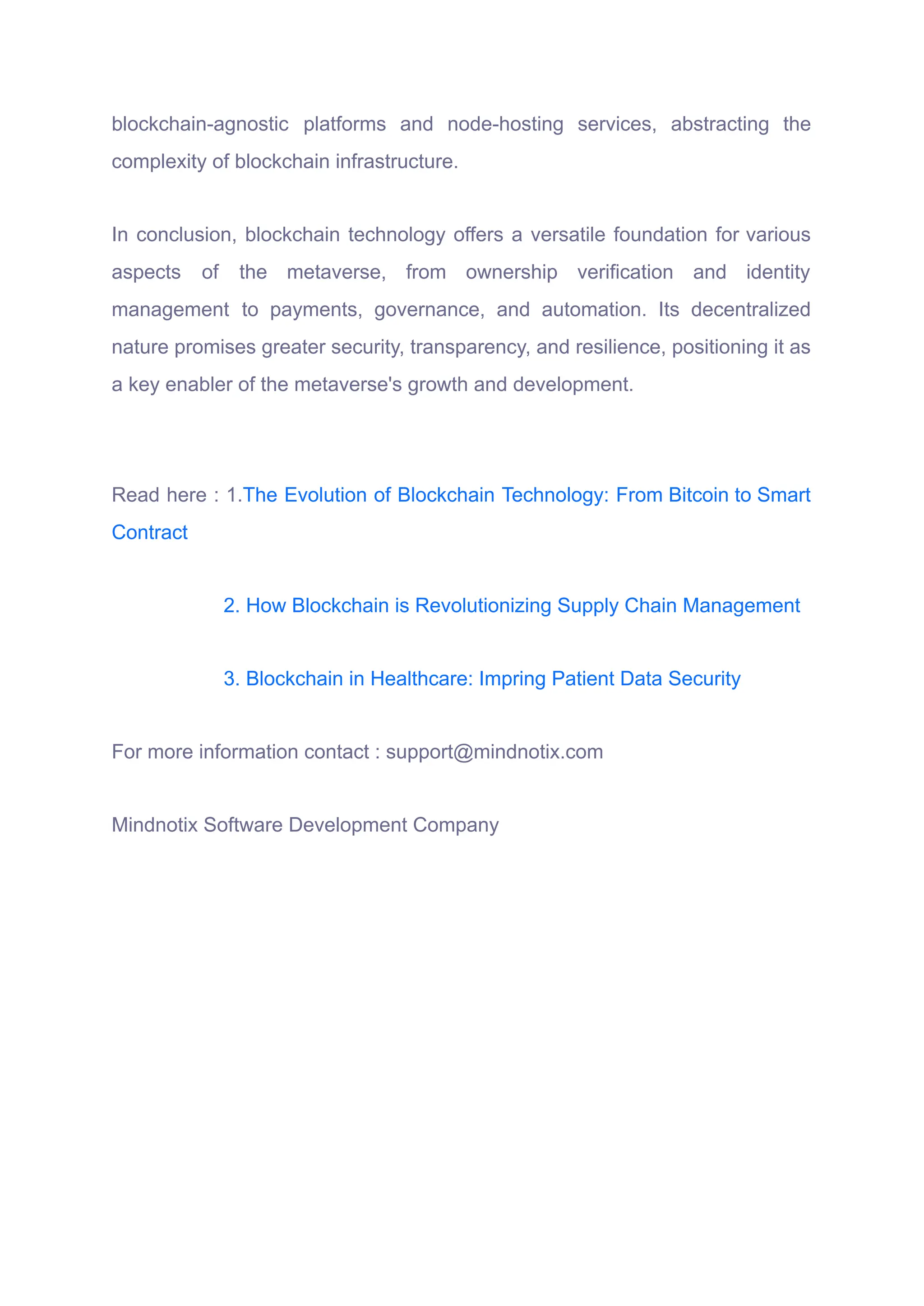 blockchain-agnostic platforms and node-hosting services, abstracting the
complexity of blockchain infrastructure.
In conclusion, blockchain technology offers a versatile foundation for various
aspects of the metaverse, from ownership verification and identity
management to payments, governance, and automation. Its decentralized
nature promises greater security, transparency, and resilience, positioning it as
a key enabler of the metaverse's growth and development.
Read here : 1.The Evolution of Blockchain Technology: From Bitcoin to Smart
Contract
2. How Blockchain is Revolutionizing Supply Chain Management
3. Blockchain in Healthcare: Impring Patient Data Security
For more information contact : support@mindnotix.com
Mindnotix Software Development Company
 