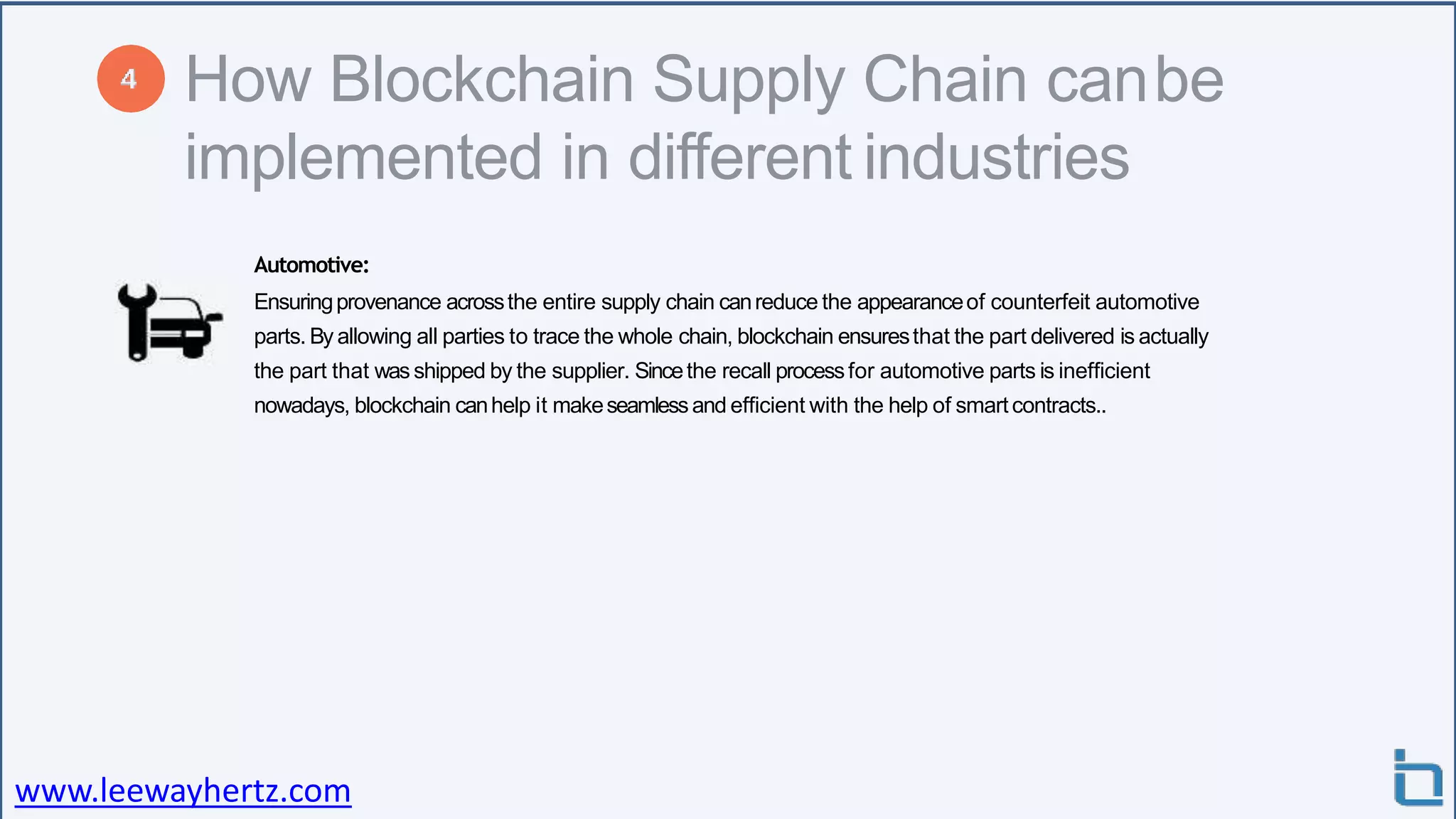 How Blockchain Supply Chain canbe
implemented in different industries
Automotive:
Ensuringprovenance acrossthe entire supply chain canreduce the appearanceof counterfeit automotive
parts. By allowing all parties to trace the whole chain, blockchain ensuresthat the part delivered is actually
the part that was shipped by the supplier. Sincethe recall processfor automotive parts is inefficient
nowadays, blockchain canhelp it makeseamlessand efficient with the help of smartcontracts..
www.leewayhertz.com
 