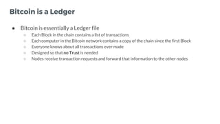Bitcoin is a Ledger
● Bitcoin is essentially a Ledger file
○ Each Block in the chain contains a list of transactions
○ Eac...