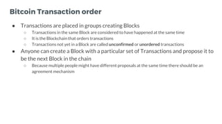 Bitcoin Transaction order
● Transactions are placed in groups creating Blocks
○ Transactions in the same Block are conside...