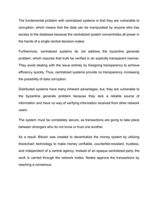 The fundamental problem with centralized systems is that they are vulnerable to
corruption, which means that the data can be manipulated by anyone who has
access to the database because the centralized system concentrates all power in
the hands of a single central decision-maker.
Furthermore, centralized systems do not address the byzantine generals
problem, which requires that truth be verified in an explicitly transparent manner.
They avoid dealing with the issue entirely by foregoing transparency to achieve
efficiency quickly. Thus, centralized systems provide no transparency, increasing
the possibility of data corruption.
Distributed systems have many inherent advantages, but, they are vulnerable to
the byzantine generals problem because they lack a reliable source of
information and have no way of verifying information received from other network
users.
The system must be completely secure, as transactions are going to take place
between strangers who do not know or trust one another.
As a result, Bitcoin was created to decentralize the money system by utilizing
blockchain technology to make money verifiable, counterfeit-resistant, trustless,
and independent of a central agency. Instead of an opaque centralized party, the
work is carried through the network nodes. Nodes approve the transactions by
reaching a consensus.
 