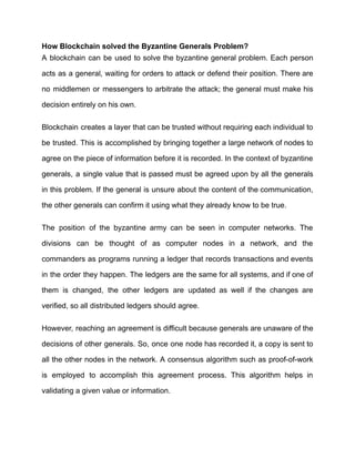How Blockchain solved the Byzantine Generals Problem?
A blockchain can be used to solve the byzantine general problem. Each person
acts as a general, waiting for orders to attack or defend their position. There are
no middlemen or messengers to arbitrate the attack; the general must make his
decision entirely on his own.
Blockchain creates a layer that can be trusted without requiring each individual to
be trusted. This is accomplished by bringing together a large network of nodes to
agree on the piece of information before it is recorded. In the context of byzantine
generals, a single value that is passed must be agreed upon by all the generals
in this problem. If the general is unsure about the content of the communication,
the other generals can confirm it using what they already know to be true.
The position of the byzantine army can be seen in computer networks. The
divisions can be thought of as computer nodes in a network, and the
commanders as programs running a ledger that records transactions and events
in the order they happen. The ledgers are the same for all systems, and if one of
them is changed, the other ledgers are updated as well if the changes are
verified, so all distributed ledgers should agree.
However, reaching an agreement is difficult because generals are unaware of the
decisions of other generals. So, once one node has recorded it, a copy is sent to
all the other nodes in the network. A consensus algorithm such as proof-of-work
is employed to accomplish this agreement process. This algorithm helps in
validating a given value or information.
 