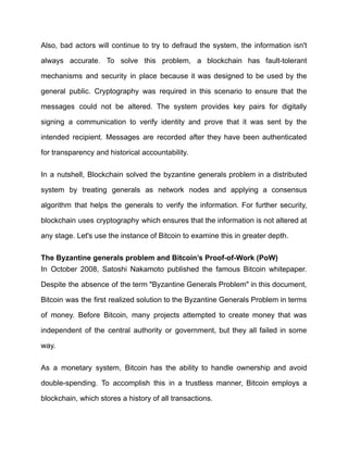 Also, bad actors will continue to try to defraud the system, the information isn't
always accurate. To solve this problem, a blockchain has fault-tolerant
mechanisms and security in place because it was designed to be used by the
general public. Cryptography was required in this scenario to ensure that the
messages could not be altered. The system provides key pairs for digitally
signing a communication to verify identity and prove that it was sent by the
intended recipient. Messages are recorded after they have been authenticated
for transparency and historical accountability.
In a nutshell, Blockchain solved the byzantine generals problem in a distributed
system by treating generals as network nodes and applying a consensus
algorithm that helps the generals to verify the information. For further security,
blockchain uses cryptography which ensures that the information is not altered at
any stage. Let's use the instance of Bitcoin to examine this in greater depth.
The Byzantine generals problem and Bitcoin’s Proof-of-Work (PoW)
In October 2008, Satoshi Nakamoto published the famous Bitcoin whitepaper.
Despite the absence of the term "Byzantine Generals Problem" in this document,
Bitcoin was the first realized solution to the Byzantine Generals Problem in terms
of money. Before Bitcoin, many projects attempted to create money that was
independent of the central authority or government, but they all failed in some
way.
As a monetary system, Bitcoin has the ability to handle ownership and avoid
double-spending. To accomplish this in a trustless manner, Bitcoin employs a
blockchain, which stores a history of all transactions.
 