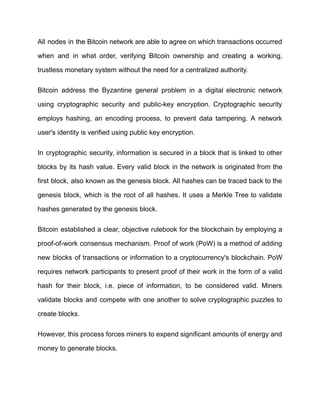 All nodes in the Bitcoin network are able to agree on which transactions occurred
when and in what order, verifying Bitcoin ownership and creating a working,
trustless monetary system without the need for a centralized authority.
Bitcoin address the Byzantine general problem in a digital electronic network
using cryptographic security and public-key encryption. Cryptographic security
employs hashing, an encoding process, to prevent data tampering. A network
user's identity is verified using public key encryption.
In cryptographic security, information is secured in a block that is linked to other
blocks by its hash value. Every valid block in the network is originated from the
first block, also known as the genesis block. All hashes can be traced back to the
genesis block, which is the root of all hashes. It uses a Merkle Tree to validate
hashes generated by the genesis block.
Bitcoin established a clear, objective rulebook for the blockchain by employing a
proof-of-work consensus mechanism. Proof of work (PoW) is a method of adding
new blocks of transactions or information to a cryptocurrency's blockchain. PoW
requires network participants to present proof of their work in the form of a valid
hash for their block, i.e. piece of information, to be considered valid. Miners
validate blocks and compete with one another to solve cryptographic puzzles to
create blocks.
However, this process forces miners to expend significant amounts of energy and
money to generate blocks.
 