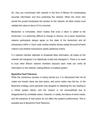 So, they are incentivized with rewards in the form of Bitcoin for broadcasting
accurate information and thus protecting the network. When the miner who
solved the puzzle broadcasts the solution to the network, all other miners must
validate the value or deny it if it is incorrect.
Blockchain is immutable, which implies that once a block is added to the
blockchain, it is extremely difficult to change or remove. As a result, blockchain
network participants always agree on the state of the blockchain and all
transactions within it. Each node verifies whether blocks satisfy the proof-of-work
criterion and whether transactions satisfy additional criteria.
If a network member attempts to broadcast false information, all nodes on the
network will recognize it as objectively invalid and disregard it. There is no need
to trust other Bitcoin network members because each node can verify all
information on the network, making Bitcoin a trustless system.
Byzantine Fault Tolerance
While the consensus process is being carried out, it is discovered that not all
nodes are honest; there are bad actors, and some nodes may fail too. In the
Byzantine analogy, some generals may disagree on attacking the city, leading to
a critical system failure, and the mission is not accomplished due to
disagreement by unreliable actors. However, in reality, the failure of some nodes,
and the presence of bad actors do not affect the system's performance. This is
possible due to Byzantine Fault Tolerance
 
