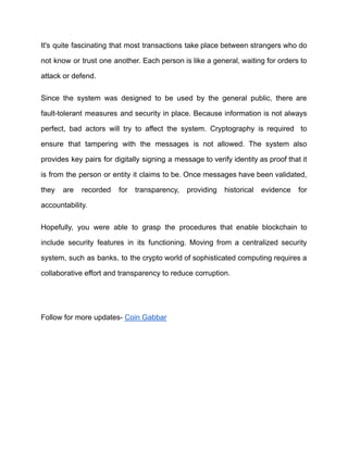 It's quite fascinating that most transactions take place between strangers who do
not know or trust one another. Each person is like a general, waiting for orders to
attack or defend.
Since the system was designed to be used by the general public, there are
fault-tolerant measures and security in place. Because information is not always
perfect, bad actors will try to affect the system. Cryptography is required to
ensure that tampering with the messages is not allowed. The system also
provides key pairs for digitally signing a message to verify identity as proof that it
is from the person or entity it claims to be. Once messages have been validated,
they are recorded for transparency, providing historical evidence for
accountability.
Hopefully, you were able to grasp the procedures that enable blockchain to
include security features in its functioning. Moving from a centralized security
system, such as banks, to the crypto world of sophisticated computing requires a
collaborative effort and transparency to reduce corruption.
Follow for more updates- Coin Gabbar
 