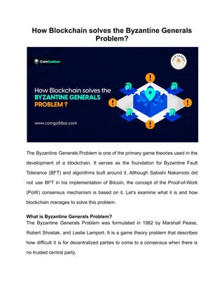 How Blockchain solves the Byzantine Generals
Problem?
The Byzantine Generals Problem is one of the primary game theories used in the
development of a blockchain. It serves as the foundation for Byzantine Fault
Tolerance (BFT) and algorithms built around it. Although Satoshi Nakamoto did
not use BFT in his implementation of Bitcoin, the concept of the Proof-of-Work
(PoW) consensus mechanism is based on it. Let’s examine what it is and how
blockchain manages to solve this problem.
What is Byzantine Generals Problem?
The Byzantine Generals Problem was formulated in 1982 by Marshall Pease,
Robert Shostak, and Leslie Lamport. It is a game theory problem that describes
how difficult it is for decentralized parties to come to a consensus when there is
no trusted central party.
 