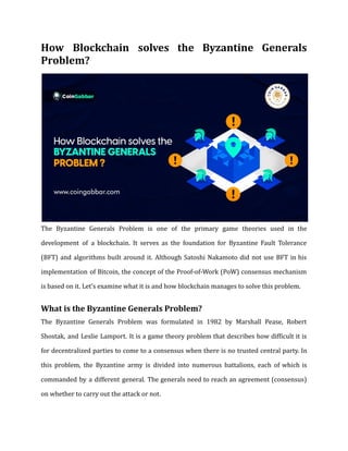How Blockchain solves the Byzantine Generals
Problem?
The Byzantine Generals Problem is one of the primary game theories used in the
development of a blockchain. It serves as the foundation for Byzantine Fault Tolerance
(BFT) and algorithms built around it. Although Satoshi Nakamoto did not use BFT in his
implementation of Bitcoin, the concept of the Proof-of-Work (PoW) consensus mechanism
is based on it. Let’s examine what it is and how blockchain manages to solve this problem.
What is the Byzantine Generals Problem?
The Byzantine Generals Problem was formulated in 1982 by Marshall Pease, Robert
Shostak, and Leslie Lamport. It is a game theory problem that describes how difficult it is
for decentralized parties to come to a consensus when there is no trusted central party. In
this problem, the Byzantine army is divided into numerous battalions, each of which is
commanded by a different general. The generals need to reach an agreement (consensus)
on whether to carry out the attack or not.
 