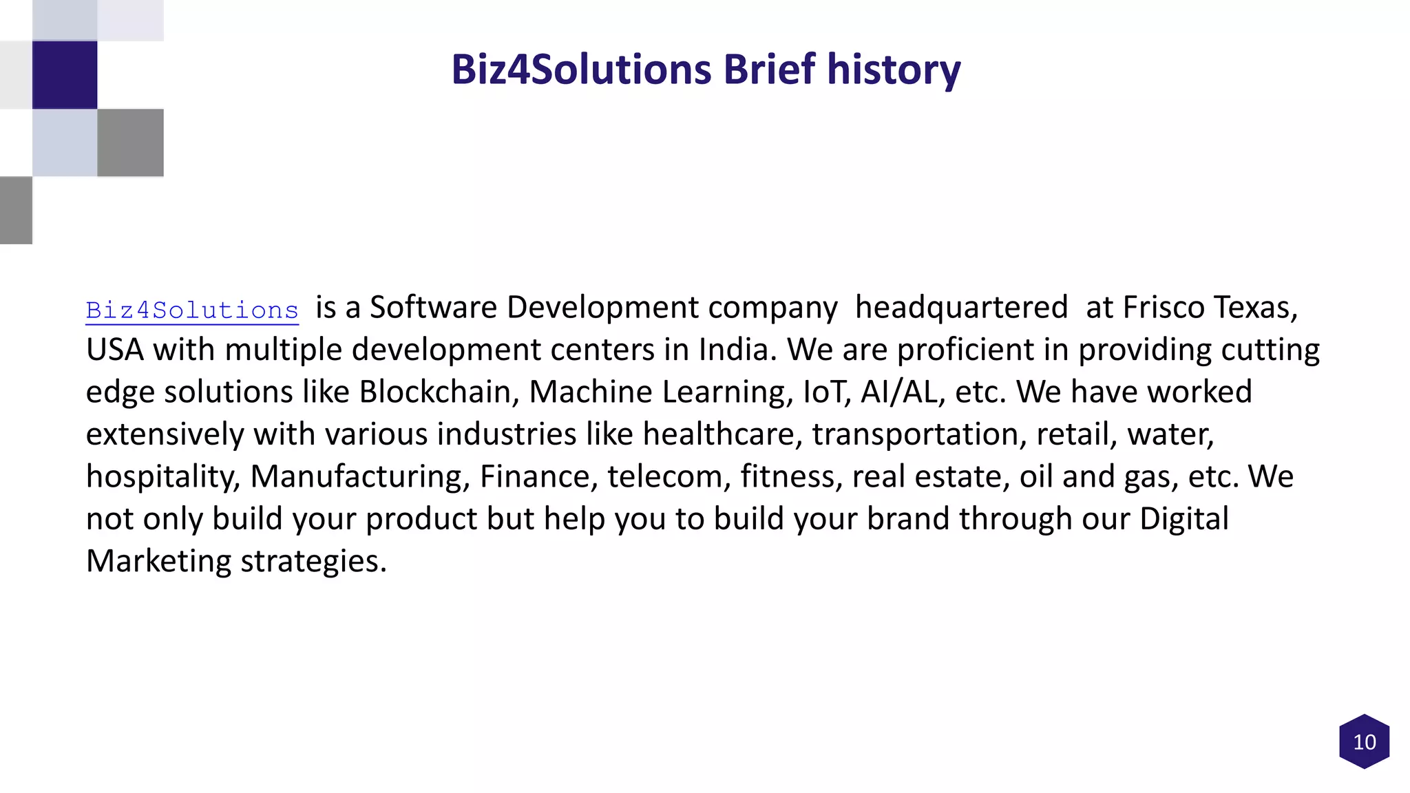 10
Biz4Solutions Brief history
Biz4Solutions is a Software Development company headquartered at Frisco Texas,
USA with multiple development centers in India. We are proficient in providing cutting
edge solutions like Blockchain, Machine Learning, IoT, AI/AL, etc. We have worked
extensively with various industries like healthcare, transportation, retail, water,
hospitality, Manufacturing, Finance, telecom, fitness, real estate, oil and gas, etc. We
not only build your product but help you to build your brand through our Digital
Marketing strategies.
 