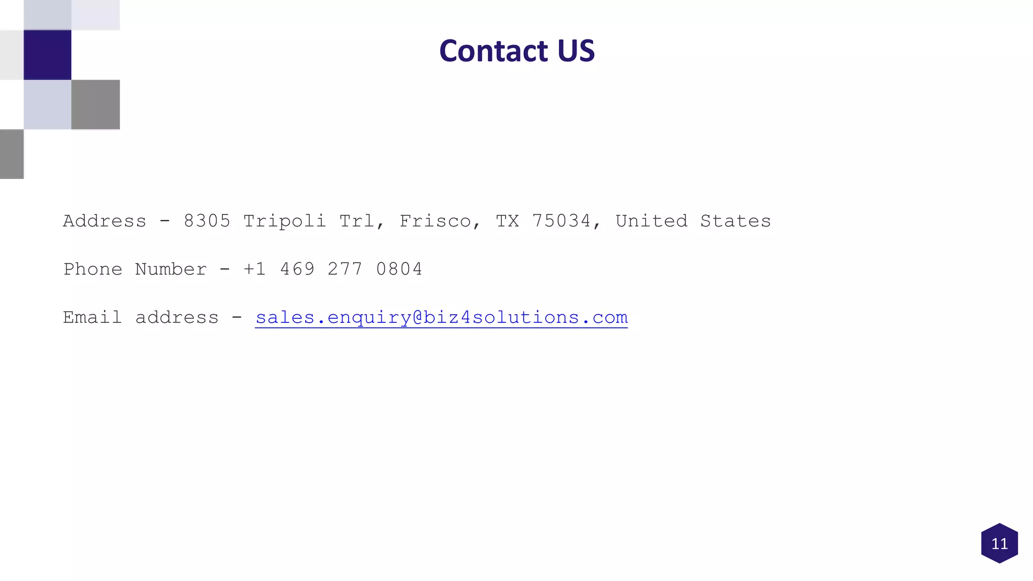 11
Contact US
Address - 8305 Tripoli Trl, Frisco, TX 75034, United States
Phone Number - +1 469 277 0804
Email address - sales.enquiry@biz4solutions.com
 
