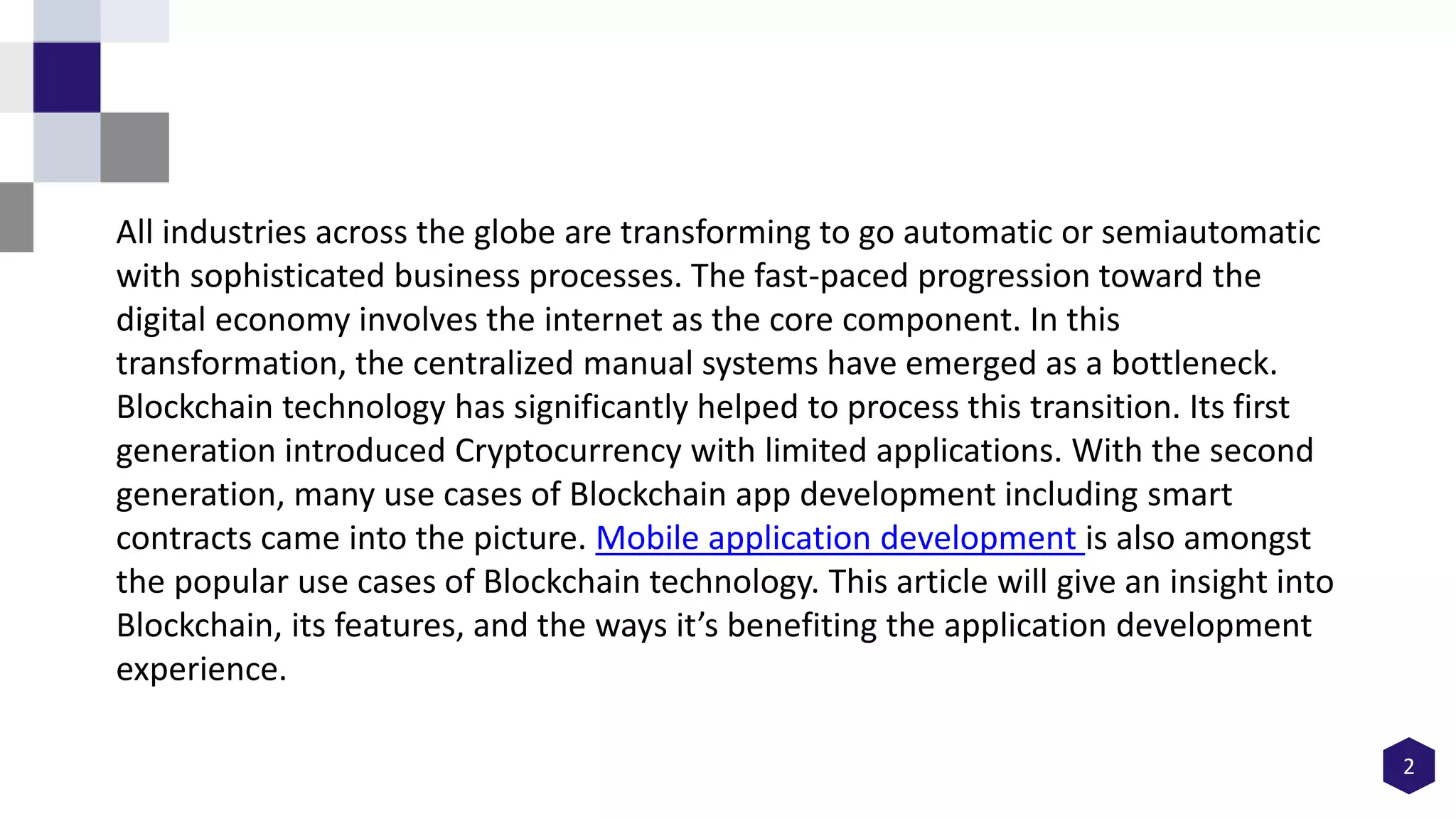 2
All industries across the globe are transforming to go automatic or semiautomatic
with sophisticated business processes. The fast-paced progression toward the
digital economy involves the internet as the core component. In this
transformation, the centralized manual systems have emerged as a bottleneck.
Blockchain technology has significantly helped to process this transition. Its first
generation introduced Cryptocurrency with limited applications. With the second
generation, many use cases of Blockchain app development including smart
contracts came into the picture. Mobile application development is also amongst
the popular use cases of Blockchain technology. This article will give an insight into
Blockchain, its features, and the ways it’s benefiting the application development
experience.
 
