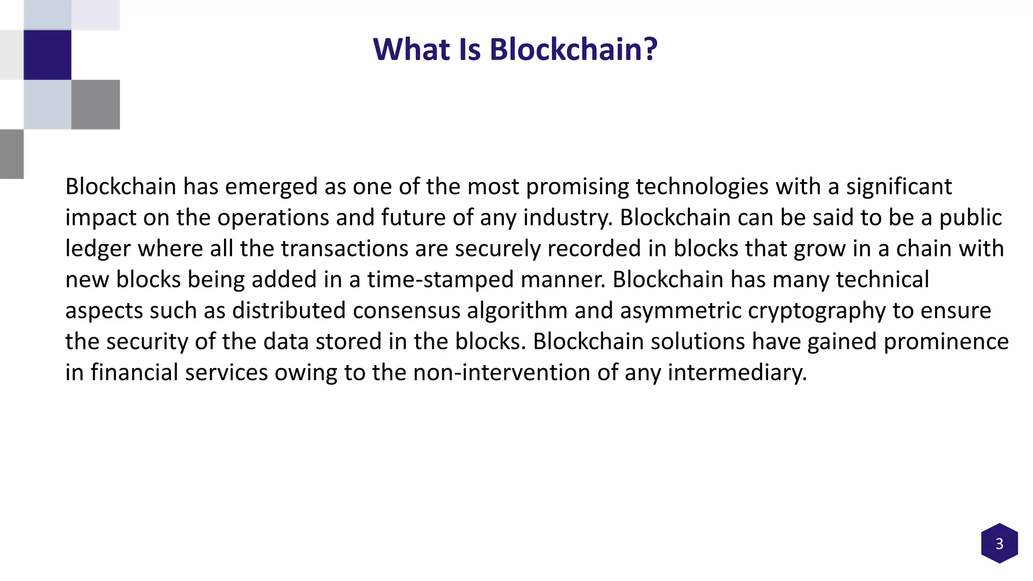 Blockchain has emerged as one of the most promising technologies with a significant
impact on the operations and future of any industry. Blockchain can be said to be a public
ledger where all the transactions are securely recorded in blocks that grow in a chain with
new blocks being added in a time-stamped manner. Blockchain has many technical
aspects such as distributed consensus algorithm and asymmetric cryptography to ensure
the security of the data stored in the blocks. Blockchain solutions have gained prominence
in financial services owing to the non-intervention of any intermediary.
3
What Is Blockchain?
 