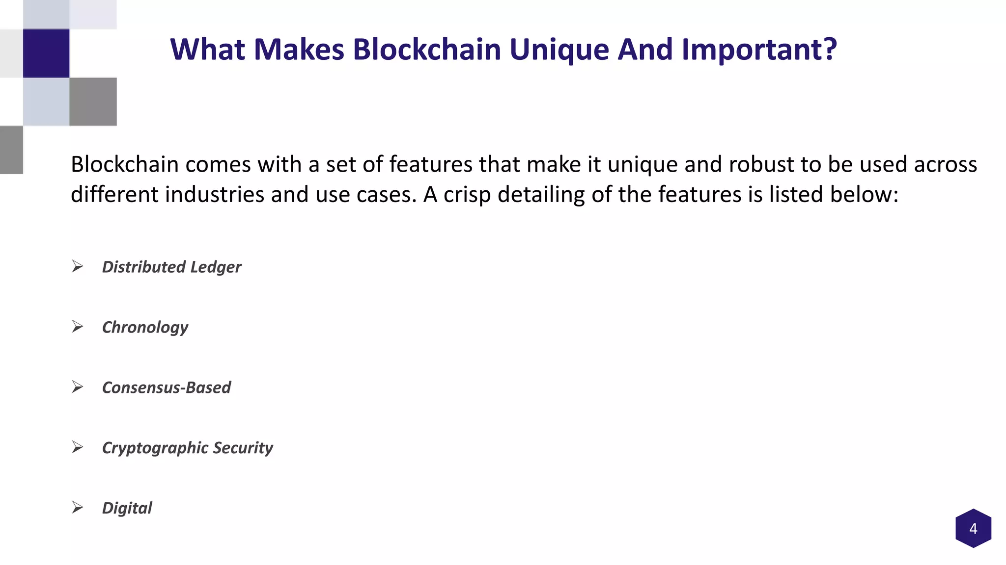 Blockchain comes with a set of features that make it unique and robust to be used across
different industries and use cases. A crisp detailing of the features is listed below:
 Distributed Ledger
 Chronology
 Consensus-Based
 Cryptographic Security
 Digital
4
What Makes Blockchain Unique And Important?
 