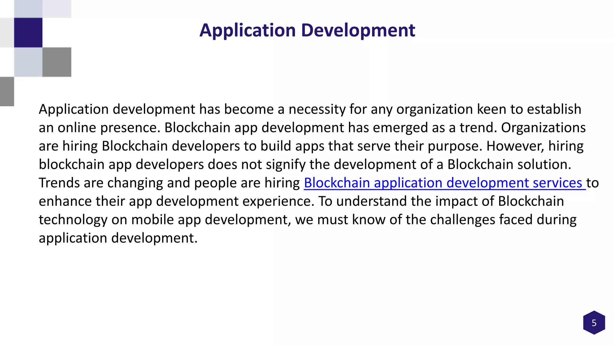 5
Application Development
Application development has become a necessity for any organization keen to establish
an online presence. Blockchain app development has emerged as a trend. Organizations
are hiring Blockchain developers to build apps that serve their purpose. However, hiring
blockchain app developers does not signify the development of a Blockchain solution.
Trends are changing and people are hiring Blockchain application development services to
enhance their app development experience. To understand the impact of Blockchain
technology on mobile app development, we must know of the challenges faced during
application development.
 