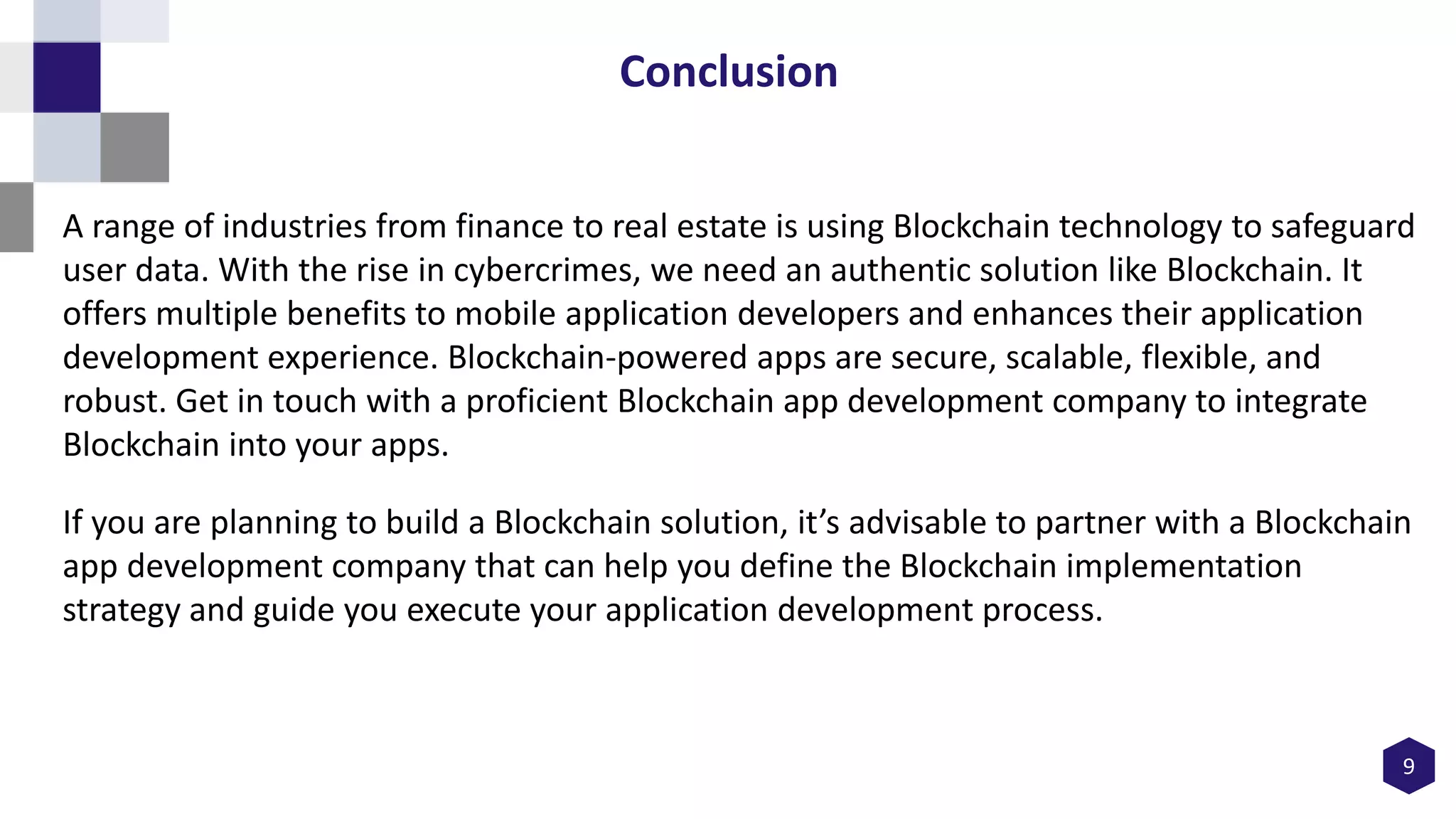 9
Conclusion
A range of industries from finance to real estate is using Blockchain technology to safeguard
user data. With the rise in cybercrimes, we need an authentic solution like Blockchain. It
offers multiple benefits to mobile application developers and enhances their application
development experience. Blockchain-powered apps are secure, scalable, flexible, and
robust. Get in touch with a proficient Blockchain app development company to integrate
Blockchain into your apps.
If you are planning to build a Blockchain solution, it’s advisable to partner with a Blockchain
app development company that can help you define the Blockchain implementation
strategy and guide you execute your application development process.
 