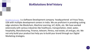 10
Biz4Solutions Brief history
Biz4Solutions is a Software Development company headquartered at Frisco Texas,
USA with multiple development centers in India. We are proficient in providing cutting
edge solutions like Blockchain, Machine Learning, IoT, AI/AL, etc. We have worked
extensively with various industries like healthcare, transportation, retail, water,
hospitality, Manufacturing, Finance, telecom, fitness, real estate, oil and gas, etc. We
not only build your product but help you to build your brand through our Digital
Marketing strategies.
 