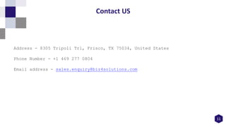 11
Contact US
Address - 8305 Tripoli Trl, Frisco, TX 75034, United States
Phone Number - +1 469 277 0804
Email address - sales.enquiry@biz4solutions.com
 