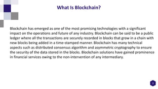 Blockchain has emerged as one of the most promising technologies with a significant
impact on the operations and future of any industry. Blockchain can be said to be a public
ledger where all the transactions are securely recorded in blocks that grow in a chain with
new blocks being added in a time-stamped manner. Blockchain has many technical
aspects such as distributed consensus algorithm and asymmetric cryptography to ensure
the security of the data stored in the blocks. Blockchain solutions have gained prominence
in financial services owing to the non-intervention of any intermediary.
3
What Is Blockchain?
 
