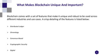 Blockchain comes with a set of features that make it unique and robust to be used across
different industries and use cases. A crisp detailing of the features is listed below:
 Distributed Ledger
 Chronology
 Consensus-Based
 Cryptographic Security
 Digital
4
What Makes Blockchain Unique And Important?
 