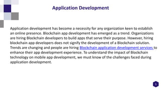 5
Application Development
Application development has become a necessity for any organization keen to establish
an online presence. Blockchain app development has emerged as a trend. Organizations
are hiring Blockchain developers to build apps that serve their purpose. However, hiring
blockchain app developers does not signify the development of a Blockchain solution.
Trends are changing and people are hiring Blockchain application development services to
enhance their app development experience. To understand the impact of Blockchain
technology on mobile app development, we must know of the challenges faced during
application development.
 